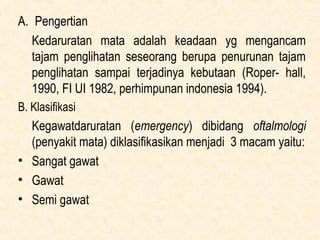 A. Pengertian
Kedaruratan mata adalah keadaan yg mengancam
tajam penglihatan seseorang berupa penurunan tajam
penglihatan sampai terjadinya kebutaan (Roper- hall,
1990, FI UI 1982, perhimpunan indonesia 1994).
B. Klasifikasi

Kegawatdaruratan (emergency) dibidang oftalmologi
(penyakit mata) diklasifikasikan menjadi 3 macam yaitu:
• Sangat gawat
• Gawat
• Semi gawat

 