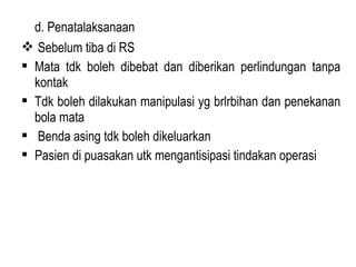 d. Penatalaksanaan
 Sebelum tiba di RS
 Mata tdk boleh dibebat dan diberikan perlindungan tanpa
kontak
 Tdk boleh dilakukan manipulasi yg brlrbihan dan penekanan
bola mata
 Benda asing tdk boleh dikeluarkan
 Pasien di puasakan utk mengantisipasi tindakan operasi

 