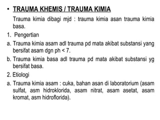 • TRAUMA KHEMIS / TRAUMA KIMIA
Trauma kimia dibagi mjd : trauma kimia asan trauma kimia
basa.
1. Pengertian
a. Trauma kimia asam adl trauma pd mata akibat substansi yang
bersifat asam dgn ph < 7.
b. Trauma kimia basa adl trauma pd mata akibat substansi yg
bersifat basa.
2. Etiologi
a. Trauma kimia asam : cuka, bahan asan di laboratorium (asam
sulfat, asm hidroklorida, asam nitrat, asam asetat, asam
kromat, asm hidroflorida).

 