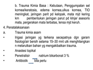 b. Trauma Kimia Basa : Kebutaan, Penggumpalan sel
kornea/keratosis, edema kornea,ulkus kornea, TIO
meningkat, jaringan parit pd kelopak, mata mjd kering
krn
pembentukan jaringan parut pd klnjar asesoris
mata, pergerakan mata terbatas, lensa mjd keruh.
4. Penatalaksanaan
a.
Trauma kimia asam
•
Irigasi jaringan yg terkena secepatnya dgn garam
fisiologi/air bersih selama 15–30 mnt utk menghilangkan
n melarutkan bahan yg mengakibatkan trauma.
•
Anastesi topikal
•
Penetralisir
natrium bikarbonat 3 %
•
Antibiotik
bila perlu

 