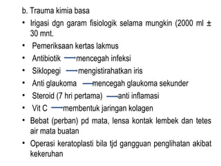 b. Trauma kimia basa
• Irigasi dgn garam fisiologik selama mungkin (2000 ml ±
30 mnt.
• Pemeriksaan kertas lakmus
• Antibiotik
mencegah infeksi
• Siklopegi
mengistirahatkan iris
• Anti glaukoma
mencegah glaukoma sekunder
• Steroid (7 hri pertama)
anti inflamasi
• Vit C
membentuk jaringan kolagen
• Bebat (perban) pd mata, lensa kontak lembek dan tetes
air mata buatan
• Operasi keratoplasti bila tjd gangguan penglihatan akibat
kekeruhan

 