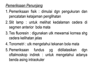 Pemeriksaan Penunjang
1. Pemeriksaan fisik : dimulai dgn pengukuran dan
pencatatan ketajaman penglihatan
2. Slit lamp : untuk melihat kedalaman cedera di
segmen anterior bola mata
3. Tes fluoresin : digunakan utk mewarnai kornea shg
cedera kelihatan jelas
4. Tonometri : utk mengetahui tekanan bola mata
5. Pemeriksaan fundus yg didilatasikan dgn
oftalmoskop indirek : untuk mengetahui adanya
benda asing intraokuler

 