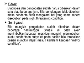  Gawat
Diagnosis dan pengobatan sudah harus diberikan dalam
satu atau beberapa jam. Bila pertolongan tidak diberikan
maka penderita akan mengalami hal yang sama seperti
disebutkan pada sight threatening condition.
 Semi gawat
Bila mungkin pengobatan sudah diberikan dalam
beberapa hari/minggu. Situasi ini tidak akan
menimbulkan kebutaan meskipun mungkin menimbulkan
suatu penderitaan subyektif pada pasien bila terabaikan
pasien mungkin dapat masuk kedalam keadaan ”mayor
condition”.

 