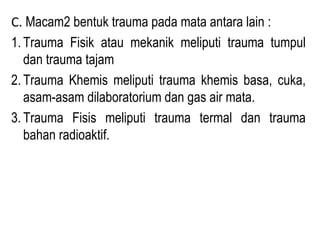 C. Macam2 bentuk trauma pada mata antara lain :
1. Trauma Fisik atau mekanik meliputi trauma tumpul
dan trauma tajam
2. Trauma Khemis meliputi trauma khemis basa, cuka,
asam-asam dilaboratorium dan gas air mata.
3. Trauma Fisis meliputi trauma termal dan trauma
bahan radioaktif.

 