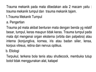 Trauma mekanik pada mata dibedakan ada 2 macam yaitu :
trauma mekanik tumpul dan trauma mekanik tajam.
1.Trauma Mekanik Tumpul
a. Pengertian
Trauma pd mata akibat benturan mata dengan benda yg relatif
besar, tumpul, keras maupun tidak keras. Trauma tumpul pada
mata dpt mengenai organ eksterna (orbita dan palpebra) atau
interna (konjungtiva, kornea, iris atau badan silier, lensa,
korpus vitreus, retina dan nervus optikus.
b. Etiologi
Terpukul, terkena bola tenis atau shutlecock, membuka tutup
botol tidak menggunakan alat, katapel

 