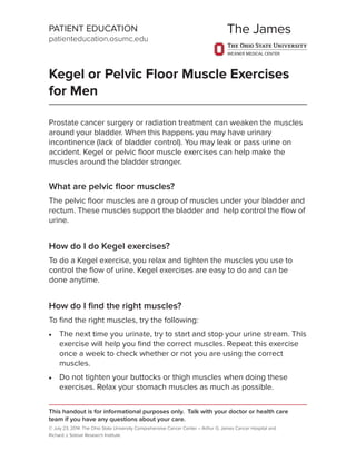 PATIENT EDUCATION
patienteducation.osumc.edu
Kegel or Pelvic Floor Muscle Exercises
for Men
Prostate cancer surgery or radiation treatment can weaken the muscles
around your bladder. When this happens you may have urinary
incontinence (lack of bladder control). You may leak or pass urine on
accident. Kegel or pelvic ﬂoor muscle exercises can help make the
muscles around the bladder stronger.
What are pelvic ﬂoor muscles?
The pelvic ﬂoor muscles are a group of muscles under your bladder and
rectum. These muscles support the bladder and help control the ﬂow of
urine.
How do I do Kegel exercises?
To do a Kegel exercise, you relax and tighten the muscles you use to
control the ﬂow of urine. Kegel exercises are easy to do and can be
done anytime.
How do I ﬁnd the right muscles?
To ﬁnd the right muscles, try the following:
 The next time you urinate, try to start and stop your urine stream. This
exercise will help you ﬁnd the correct muscles. Repeat this exercise
once a week to check whether or not you are using the correct
muscles.
 Do not tighten your buttocks or thigh muscles when doing these
exercises. Relax your stomach muscles as much as possible.
This handout is for informational purposes only. Talk with your doctor or health care
team if you have any questions about your care.
© July 23, 2014. The Ohio State University Comprehensive Cancer Center – Arthur G. James Cancer Hospital and
Richard J. Solove Research Institute.
 