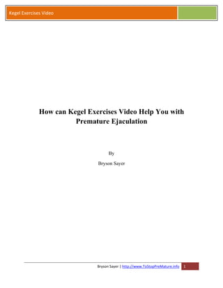 Kegel Exercises Video




              How can Kegel Exercises Video Help You with
                        Premature Ejaculation



                                     By

                               Bryson Sayer




                               Bryson Sayer | http://www.ToStopPreMature.info   1
 