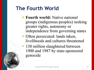 Copyright 2010 Cengage LearningThe Fourth WorldFourth world: Native national groups (indigenous peoples) seeking greater rights, autonomy or independence from governing statesOften persecuted: lands taken, livelihoods and cultures threatened130 million slaughtered between 1900 and 1987 by state-sponsored genocide16