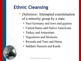 Copyright 2010 Cengage LearningEthnic CleansingDefinition: Attempted extermination of a minority group by a stateNazi Germany and Jews and gypsiesUnited States and Native AmericansTurkey and ArmeniansYugoslavia and MoslemsRwanda and Tutsi and HutusSaddam Hussein and Kurds17