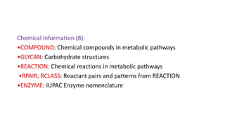 Chemical information (6):
•COMPOUND: Chemical compounds in metabolic pathways
•GLYCAN: Carbohydrate structures
•REACTION: Chemical reactions in metabolic pathways
•RPAIR, RCLASS: Reactant pairs and patterns from REACTION
•ENZYME: IUPAC Enzyme nomenclature
 