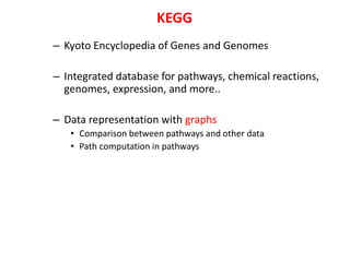 – Kyoto Encyclopedia of Genes and Genomes
– Integrated database for pathways, chemical reactions,
genomes, expression, and more..
– Data representation with graphs
• Comparison between pathways and other data
• Path computation in pathways
KEGG
 