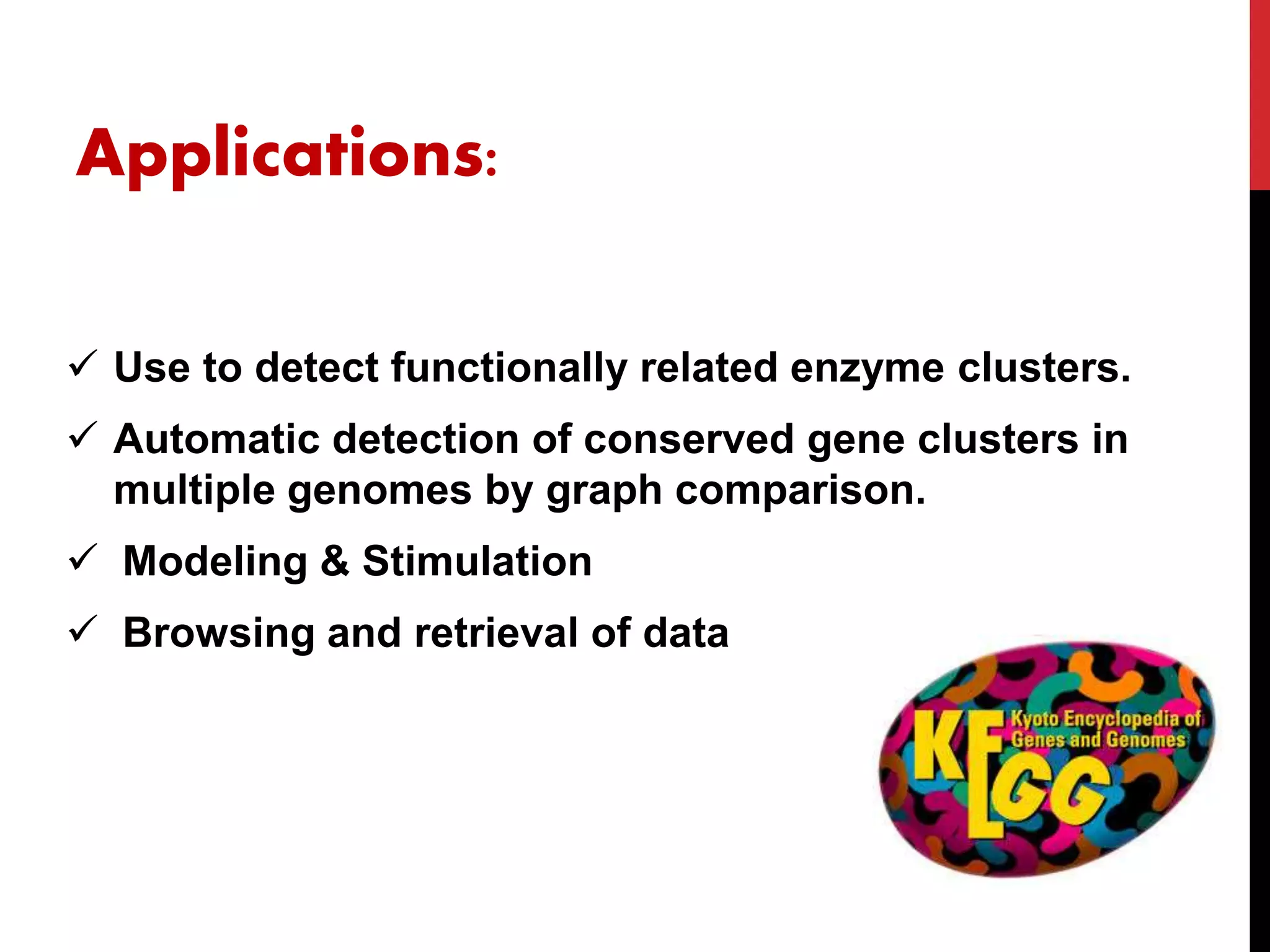 Applications:
 Use to detect functionally related enzyme clusters.
 Automatic detection of conserved gene clusters in
multiple genomes by graph comparison.
 Modeling & Stimulation
 Browsing and retrieval of data
 