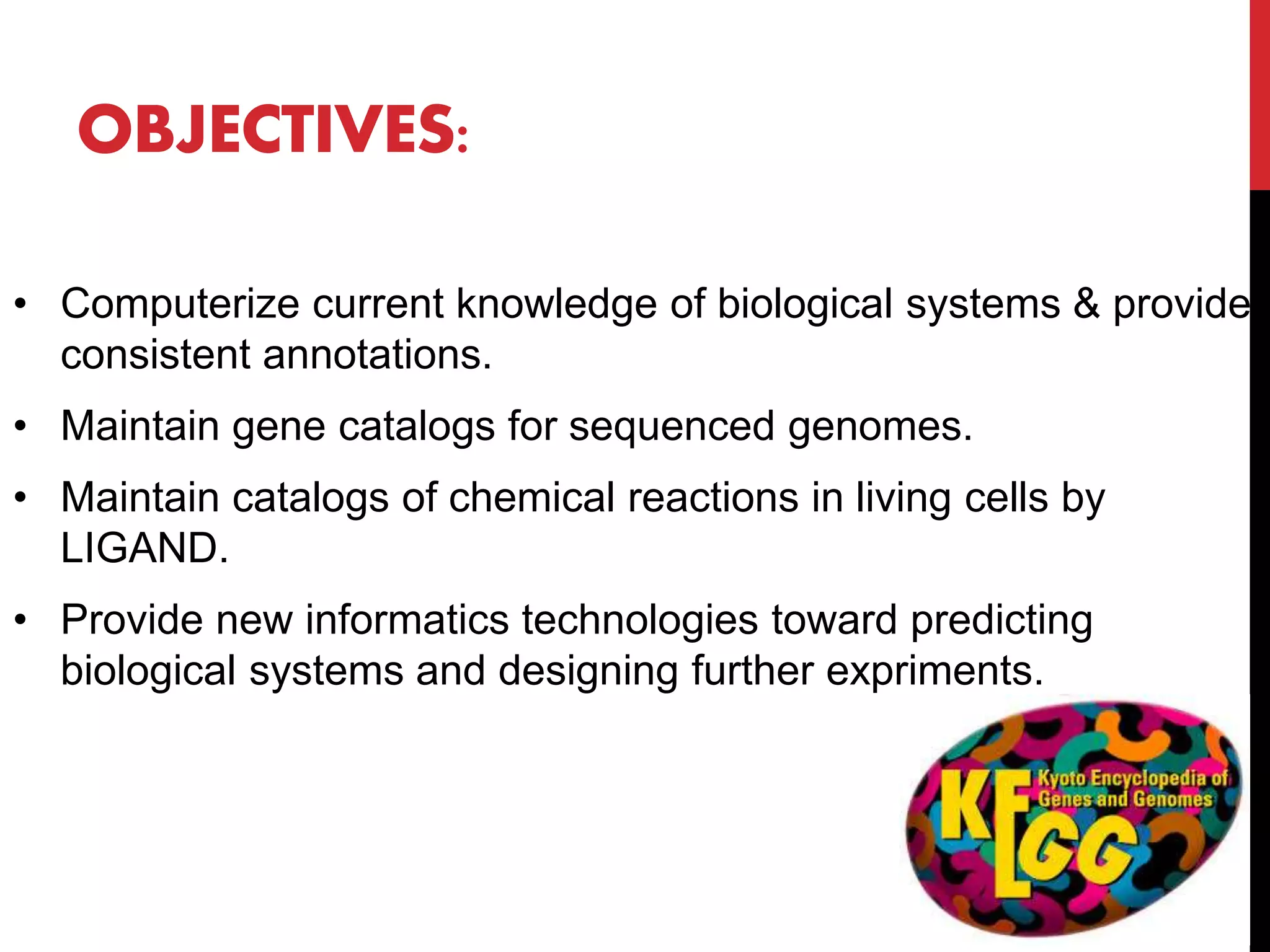 • Computerize current knowledge of biological systems & provide
consistent annotations.
• Maintain gene catalogs for sequenced genomes.
• Maintain catalogs of chemical reactions in living cells by
LIGAND.
• Provide new informatics technologies toward predicting
biological systems and designing further expriments.
OBJECTIVES:
 