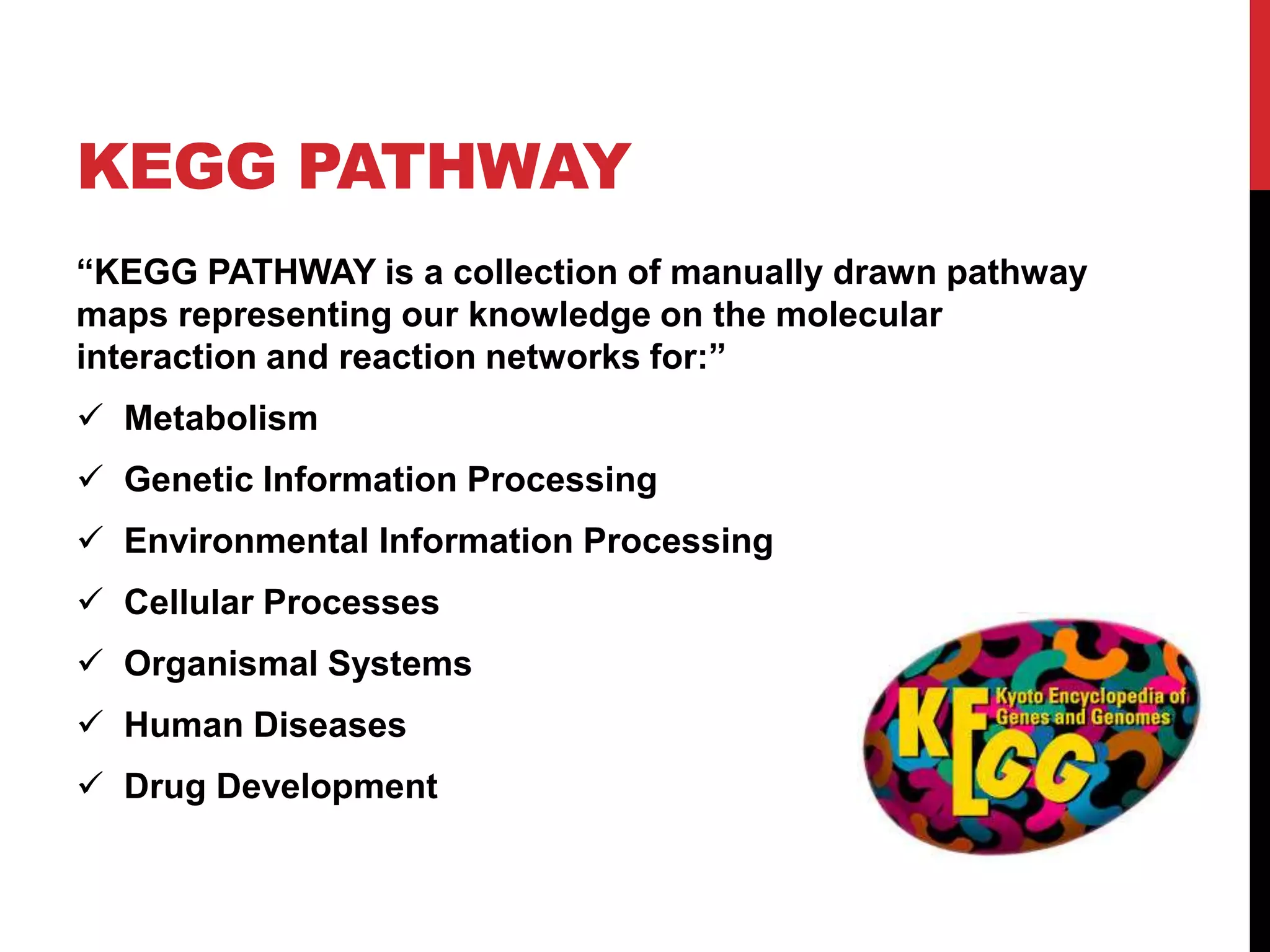KEGG PATHWAY
“KEGG PATHWAY is a collection of manually drawn pathway
maps representing our knowledge on the molecular
interaction and reaction networks for:”
 Metabolism
 Genetic Information Processing
 Environmental Information Processing
 Cellular Processes
 Organismal Systems
 Human Diseases
 Drug Development
 