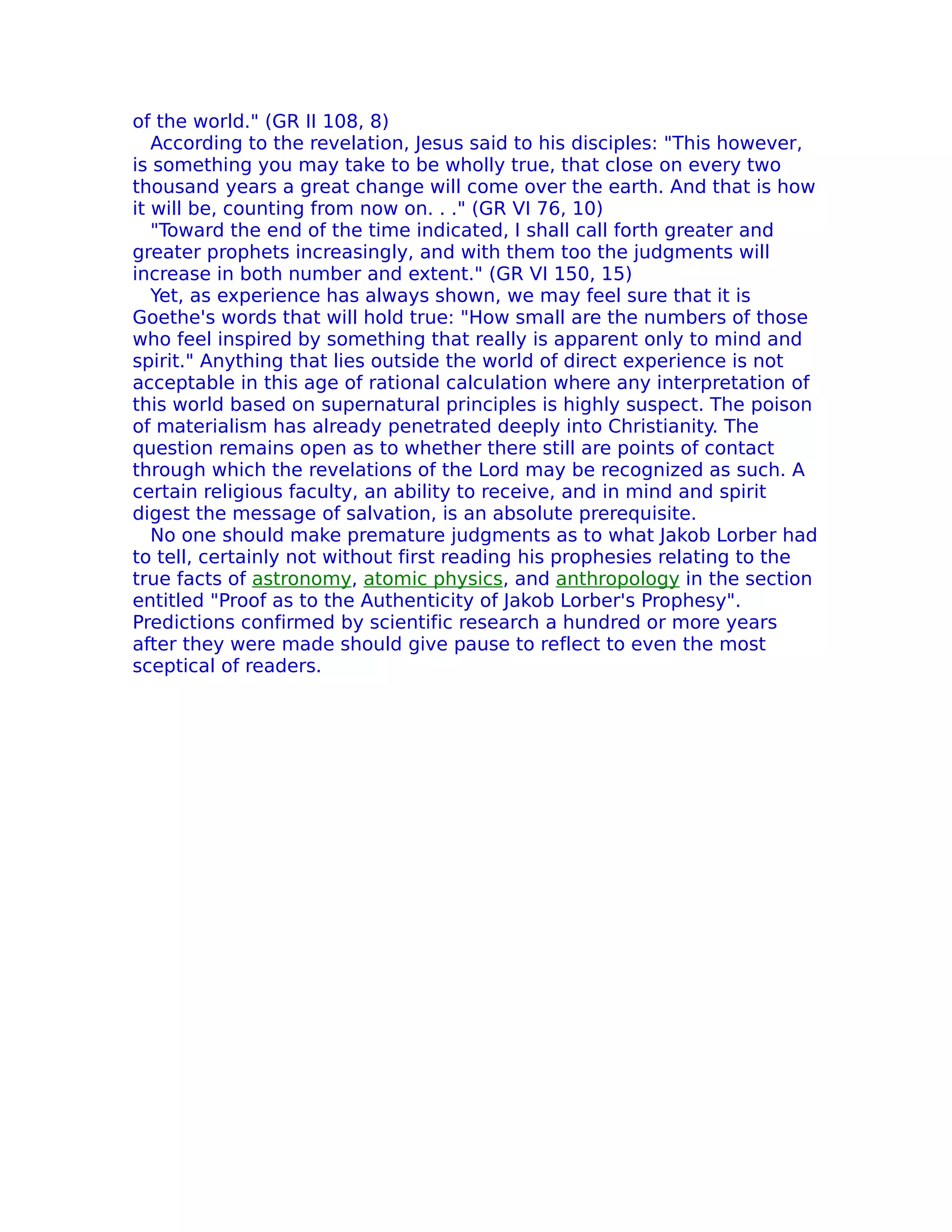 of the world." (GR II 108, 8)
   According to the revelation, Jesus said to his disciples: "This however,
is something you may take to be wholly true, that close on every two
thousand years a great change will come over the earth. And that is how
it will be, counting from now on. . ." (GR VI 76, 10)
   "Toward the end of the time indicated, I shall call forth greater and
greater prophets increasingly, and with them too the judgments will
increase in both number and extent." (GR VI 150, 15)
   Yet, as experience has always shown, we may feel sure that it is
Goethe's words that will hold true: "How small are the numbers of those
who feel inspired by something that really is apparent only to mind and
spirit." Anything that lies outside the world of direct experience is not
acceptable in this age of rational calculation where any interpretation of
this world based on supernatural principles is highly suspect. The poison
of materialism has already penetrated deeply into Christianity. The
question remains open as to whether there still are points of contact
through which the revelations of the Lord may be recognized as such. A
certain religious faculty, an ability to receive, and in mind and spirit
digest the message of salvation, is an absolute prerequisite.
   No one should make premature judgments as to what Jakob Lorber had
to tell, certainly not without first reading his prophesies relating to the
true facts of astronomy, atomic physics, and anthropology in the section
entitled "Proof as to the Authenticity of Jakob Lorber's Prophesy".
Predictions confirmed by scientific research a hundred or more years
after they were made should give pause to reflect to even the most
sceptical of readers.
 