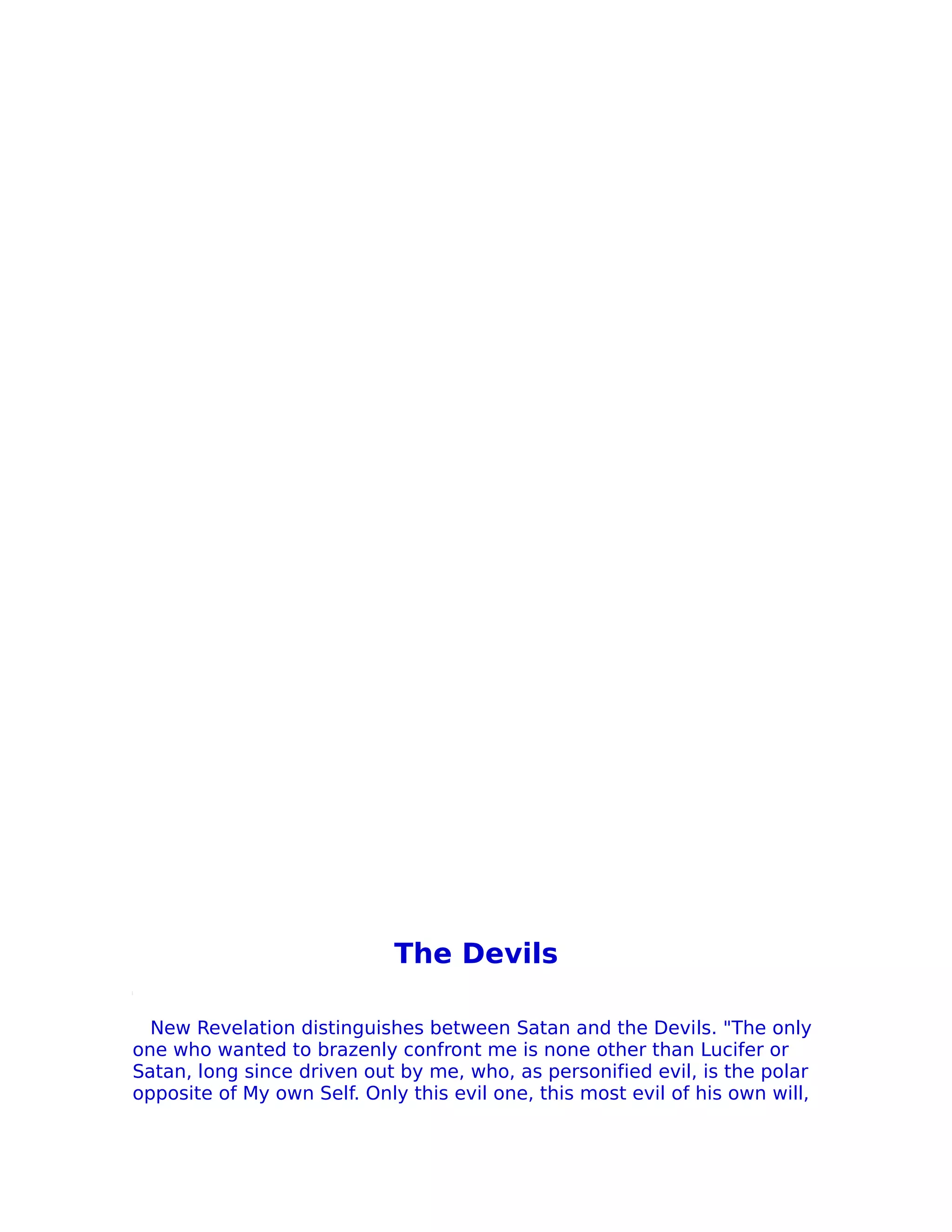 The Devils

  New Revelation distinguishes between Satan and the Devils. "The only
one who wanted to brazenly confront me is none other than Lucifer or
Satan, long since driven out by me, who, as personified evil, is the polar
opposite of My own Self. Only this evil one, this most evil of his own will,
 