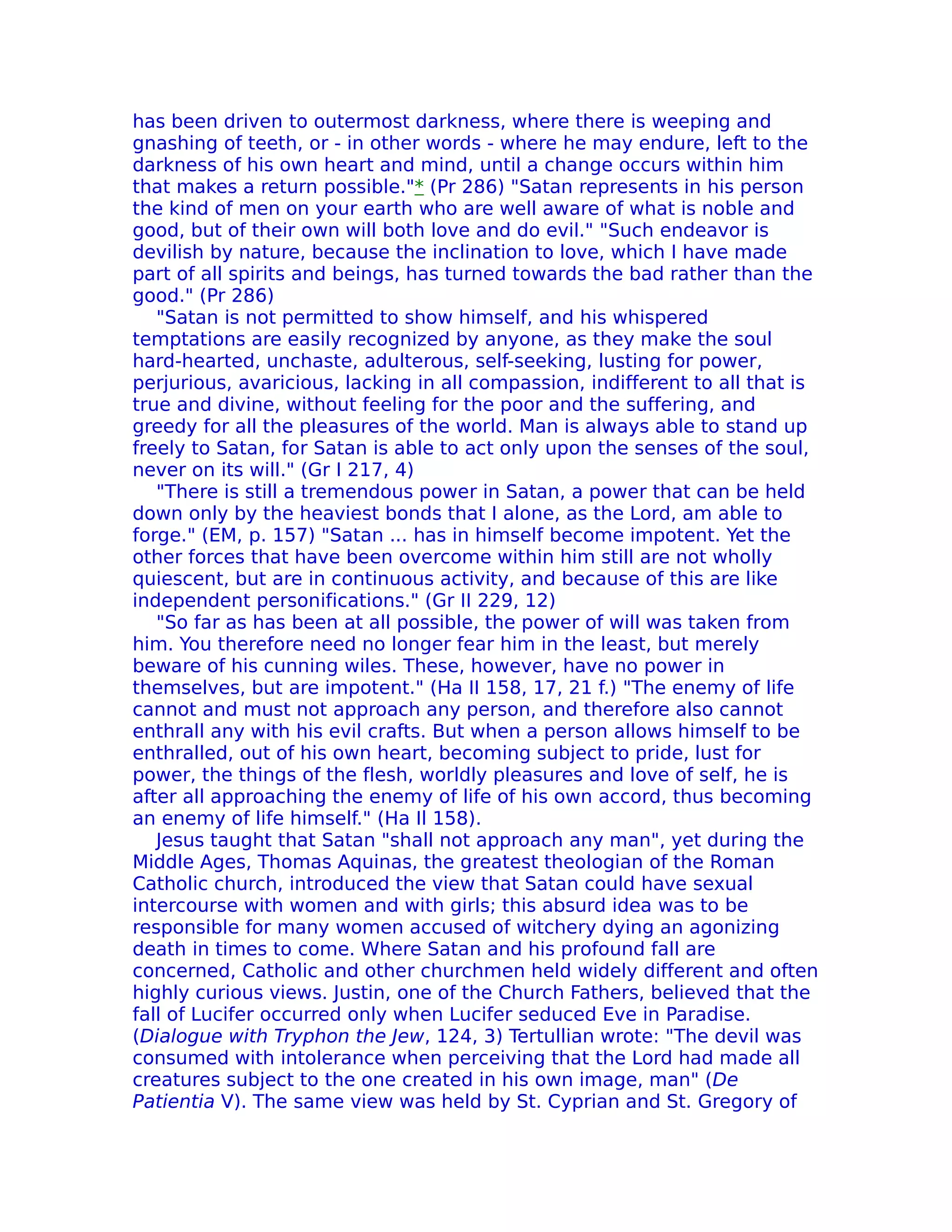 has been driven to outermost darkness, where there is weeping and
gnashing of teeth, or - in other words - where he may endure, left to the
darkness of his own heart and mind, until a change occurs within him
that makes a return possible."* (Pr 286) "Satan represents in his person
the kind of men on your earth who are well aware of what is noble and
good, but of their own will both love and do evil." "Such endeavor is
devilish by nature, because the inclination to love, which I have made
part of all spirits and beings, has turned towards the bad rather than the
good." (Pr 286)
   "Satan is not permitted to show himself, and his whispered
temptations are easily recognized by anyone, as they make the soul
hard-hearted, unchaste, adulterous, self-seeking, lusting for power,
perjurious, avaricious, lacking in all compassion, indifferent to all that is
true and divine, without feeling for the poor and the suffering, and
greedy for all the pleasures of the world. Man is always able to stand up
freely to Satan, for Satan is able to act only upon the senses of the soul,
never on its will." (Gr I 217, 4)
   "There is still a tremendous power in Satan, a power that can be held
down only by the heaviest bonds that I alone, as the Lord, am able to
forge." (EM, p. 157) "Satan ... has in himself become impotent. Yet the
other forces that have been overcome within him still are not wholly
quiescent, but are in continuous activity, and because of this are like
independent personifications." (Gr II 229, 12)
   "So far as has been at all possible, the power of will was taken from
him. You therefore need no longer fear him in the least, but merely
beware of his cunning wiles. These, however, have no power in
themselves, but are impotent." (Ha II 158, 17, 21 f.) "The enemy of life
cannot and must not approach any person, and therefore also cannot
enthrall any with his evil crafts. But when a person allows himself to be
enthralled, out of his own heart, becoming subject to pride, lust for
power, the things of the flesh, worldly pleasures and love of self, he is
after all approaching the enemy of life of his own accord, thus becoming
an enemy of life himself." (Ha Il 158).
   Jesus taught that Satan "shall not approach any man", yet during the
Middle Ages, Thomas Aquinas, the greatest theologian of the Roman
Catholic church, introduced the view that Satan could have sexual
intercourse with women and with girls; this absurd idea was to be
responsible for many women accused of witchery dying an agonizing
death in times to come. Where Satan and his profound fall are
concerned, Catholic and other churchmen held widely different and often
highly curious views. Justin, one of the Church Fathers, believed that the
fall of Lucifer occurred only when Lucifer seduced Eve in Paradise.
(Dialogue with Tryphon the Jew, 124, 3) Tertullian wrote: "The devil was
consumed with intolerance when perceiving that the Lord had made all
creatures subject to the one created in his own image, man" (De
Patientia V). The same view was held by St. Cyprian and St. Gregory of
 