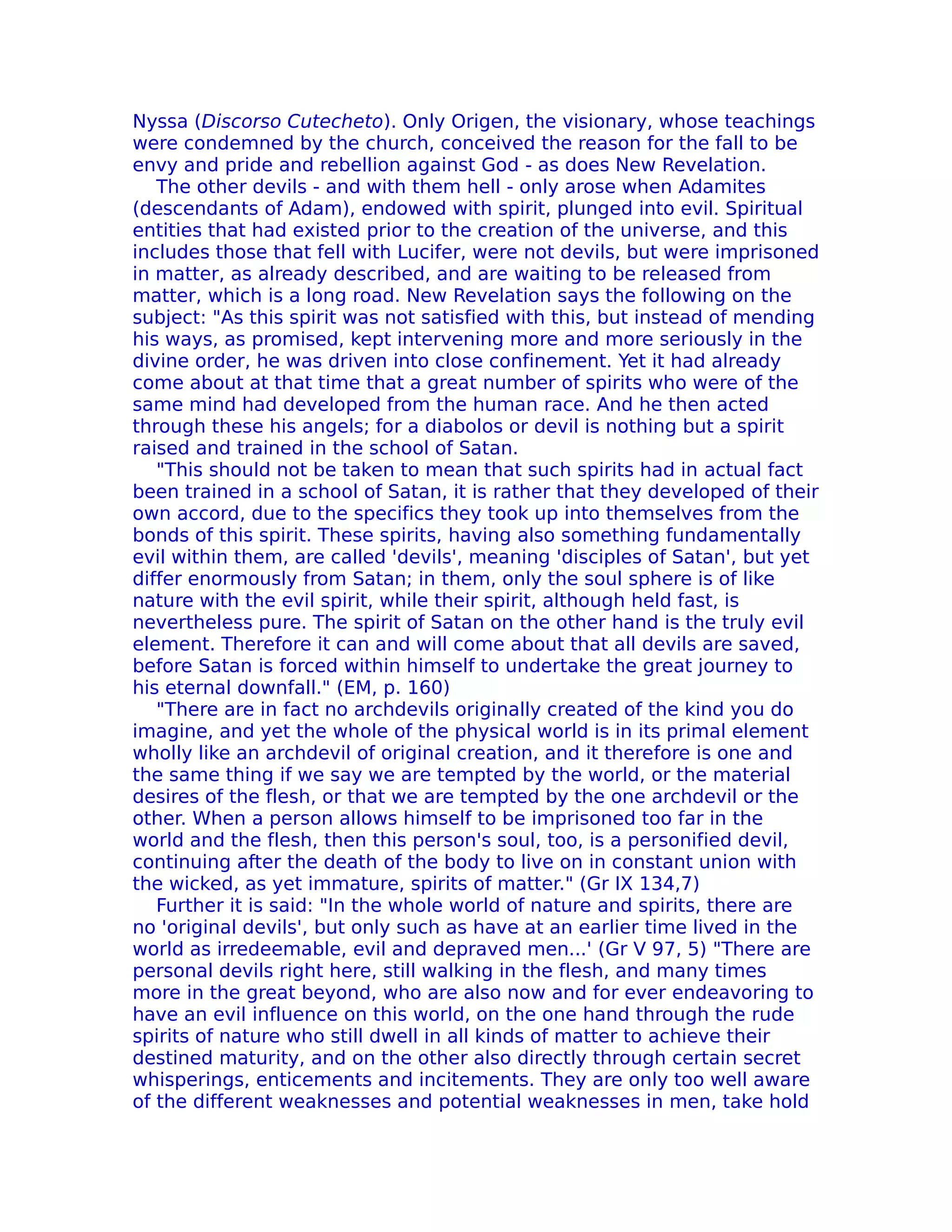 Nyssa (Discorso Cutecheto). Only Origen, the visionary, whose teachings
were condemned by the church, conceived the reason for the fall to be
envy and pride and rebellion against God - as does New Revelation.
   The other devils - and with them hell - only arose when Adamites
(descendants of Adam), endowed with spirit, plunged into evil. Spiritual
entities that had existed prior to the creation of the universe, and this
includes those that fell with Lucifer, were not devils, but were imprisoned
in matter, as already described, and are waiting to be released from
matter, which is a long road. New Revelation says the following on the
subject: "As this spirit was not satisfied with this, but instead of mending
his ways, as promised, kept intervening more and more seriously in the
divine order, he was driven into close confinement. Yet it had already
come about at that time that a great number of spirits who were of the
same mind had developed from the human race. And he then acted
through these his angels; for a diabolos or devil is nothing but a spirit
raised and trained in the school of Satan.
   "This should not be taken to mean that such spirits had in actual fact
been trained in a school of Satan, it is rather that they developed of their
own accord, due to the specifics they took up into themselves from the
bonds of this spirit. These spirits, having also something fundamentally
evil within them, are called 'devils', meaning 'disciples of Satan', but yet
differ enormously from Satan; in them, only the soul sphere is of like
nature with the evil spirit, while their spirit, although held fast, is
nevertheless pure. The spirit of Satan on the other hand is the truly evil
element. Therefore it can and will come about that all devils are saved,
before Satan is forced within himself to undertake the great journey to
his eternal downfall." (EM, p. 160)
   "There are in fact no archdevils originally created of the kind you do
imagine, and yet the whole of the physical world is in its primal element
wholly like an archdevil of original creation, and it therefore is one and
the same thing if we say we are tempted by the world, or the material
desires of the flesh, or that we are tempted by the one archdevil or the
other. When a person allows himself to be imprisoned too far in the
world and the flesh, then this person's soul, too, is a personified devil,
continuing after the death of the body to live on in constant union with
the wicked, as yet immature, spirits of matter." (Gr IX 134,7)
   Further it is said: "In the whole world of nature and spirits, there are
no 'original devils', but only such as have at an earlier time lived in the
world as irredeemable, evil and depraved men...' (Gr V 97, 5) "There are
personal devils right here, still walking in the flesh, and many times
more in the great beyond, who are also now and for ever endeavoring to
have an evil influence on this world, on the one hand through the rude
spirits of nature who still dwell in all kinds of matter to achieve their
destined maturity, and on the other also directly through certain secret
whisperings, enticements and incitements. They are only too well aware
of the different weaknesses and potential weaknesses in men, take hold
 