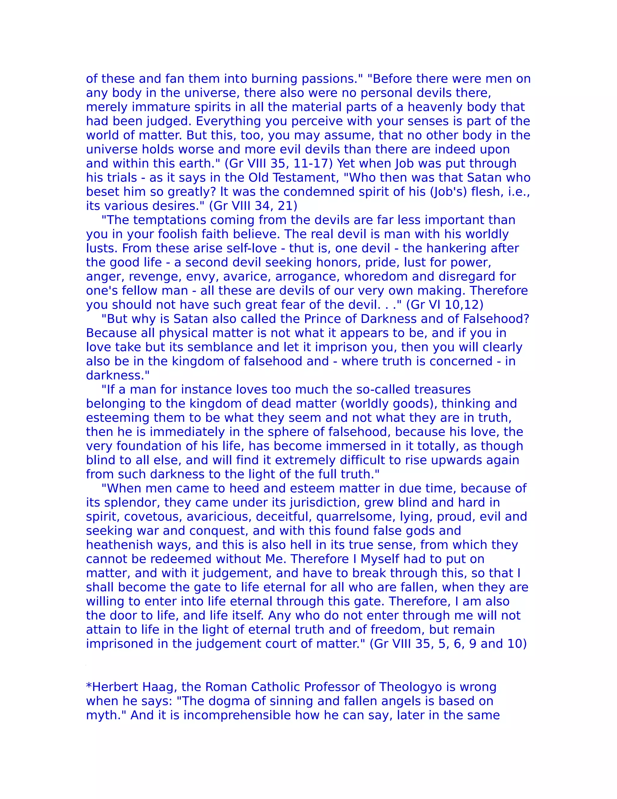 of these and fan them into burning passions." "Before there were men on
any body in the universe, there also were no personal devils there,
merely immature spirits in all the material parts of a heavenly body that
had been judged. Everything you perceive with your senses is part of the
world of matter. But this, too, you may assume, that no other body in the
universe holds worse and more evil devils than there are indeed upon
and within this earth." (Gr VIII 35, 11-17) Yet when Job was put through
his trials - as it says in the Old Testament, "Who then was that Satan who
beset him so greatly? lt was the condemned spirit of his (Job's) flesh, i.e.,
its various desires." (Gr VIII 34, 21)
   "The temptations coming from the devils are far less important than
you in your foolish faith believe. The real devil is man with his worldly
lusts. From these arise self-love - thut is, one devil - the hankering after
the good life - a second devil seeking honors, pride, lust for power,
anger, revenge, envy, avarice, arrogance, whoredom and disregard for
one's fellow man - all these are devils of our very own making. Therefore
you should not have such great fear of the devil. . ." (Gr VI 10,12)
   "But why is Satan also called the Prince of Darkness and of Falsehood?
Because all physical matter is not what it appears to be, and if you in
love take but its semblance and let it imprison you, then you will clearly
also be in the kingdom of falsehood and - where truth is concerned - in
darkness."
   "If a man for instance loves too much the so-called treasures
belonging to the kingdom of dead matter (worldly goods), thinking and
esteeming them to be what they seem and not what they are in truth,
then he is immediately in the sphere of falsehood, because his love, the
very foundation of his life, has become immersed in it totally, as though
blind to all else, and will find it extremely difficult to rise upwards again
from such darkness to the light of the full truth."
   "When men came to heed and esteem matter in due time, because of
its splendor, they came under its jurisdiction, grew blind and hard in
spirit, covetous, avaricious, deceitful, quarrelsome, lying, proud, evil and
seeking war and conquest, and with this found false gods and
heathenish ways, and this is also hell in its true sense, from which they
cannot be redeemed without Me. Therefore I Myself had to put on
matter, and with it judgement, and have to break through this, so that I
shall become the gate to life eternal for all who are fallen, when they are
willing to enter into life eternal through this gate. Therefore, I am also
the door to life, and life itself. Any who do not enter through me will not
attain to life in the light of eternal truth and of freedom, but remain
imprisoned in the judgement court of matter." (Gr VIII 35, 5, 6, 9 and 10)


*Herbert Haag, the Roman Catholic Professor of Theologyo is wrong
when he says: "The dogma of sinning and fallen angels is based on
myth." And it is incomprehensible how he can say, later in the same
 