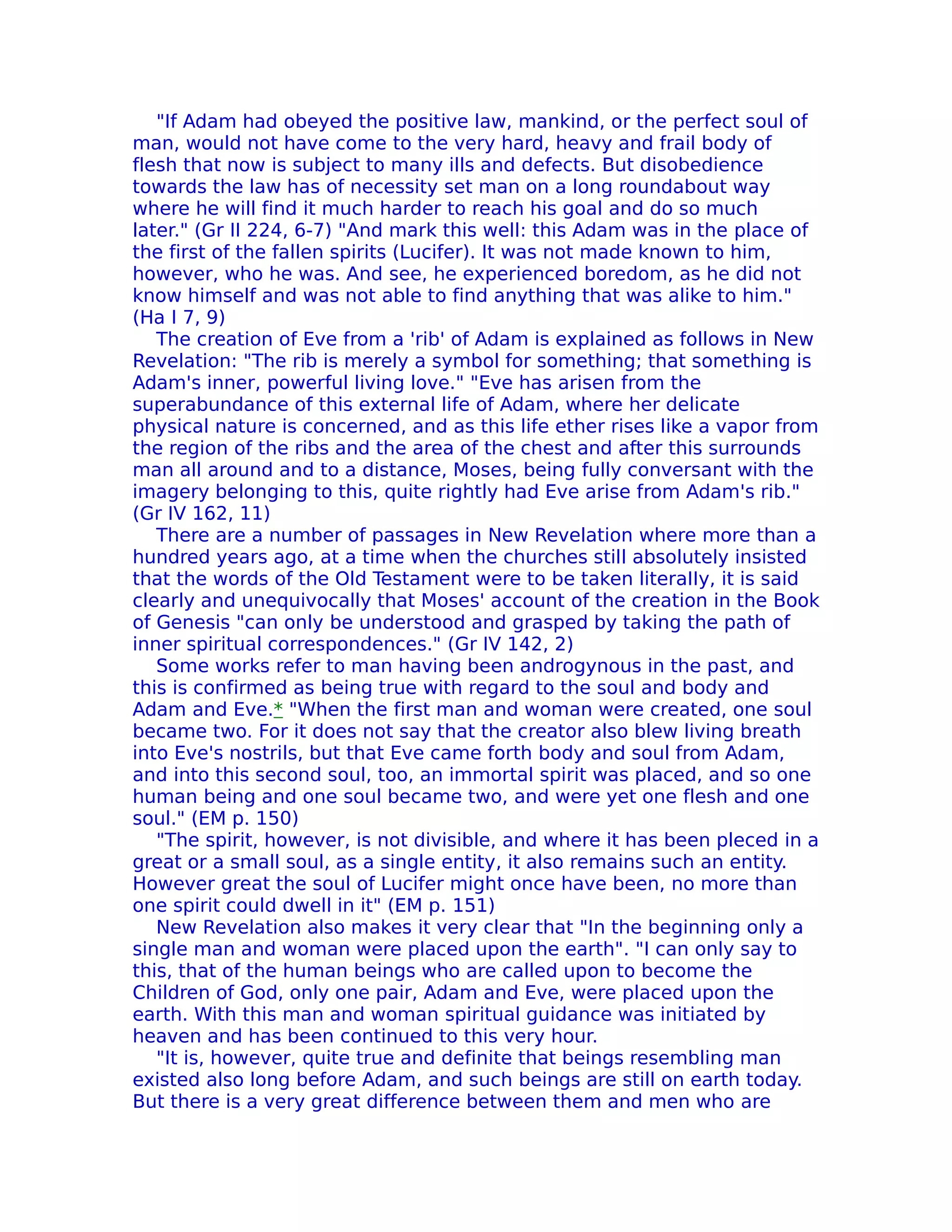 "If Adam had obeyed the positive law, mankind, or the perfect soul of
man, would not have come to the very hard, heavy and frail body of
flesh that now is subject to many ills and defects. But disobedience
towards the law has of necessity set man on a long roundabout way
where he will find it much harder to reach his goal and do so much
later." (Gr II 224, 6-7) "And mark this well: this Adam was in the place of
the first of the fallen spirits (Lucifer). It was not made known to him,
however, who he was. And see, he experienced boredom, as he did not
know himself and was not able to find anything that was alike to him."
(Ha I 7, 9)
   The creation of Eve from a 'rib' of Adam is explained as follows in New
Revelation: "The rib is merely a symbol for something; that something is
Adam's inner, powerful living love." "Eve has arisen from the
superabundance of this external life of Adam, where her delicate
physical nature is concerned, and as this life ether rises like a vapor from
the region of the ribs and the area of the chest and after this surrounds
man all around and to a distance, Moses, being fully conversant with the
imagery belonging to this, quite rightly had Eve arise from Adam's rib."
(Gr IV 162, 11)
   There are a number of passages in New Revelation where more than a
hundred years ago, at a time when the churches still absolutely insisted
that the words of the Old Testament were to be taken literaIIy, it is said
clearly and unequivocally that Moses' account of the creation in the Book
of Genesis "can only be understood and grasped by taking the path of
inner spiritual correspondences." (Gr IV 142, 2)
   Some works refer to man having been androgynous in the past, and
this is confirmed as being true with regard to the soul and body and
Adam and Eve.* "When the first man and woman were created, one soul
became two. For it does not say that the creator also blew living breath
into Eve's nostrils, but that Eve came forth body and soul from Adam,
and into this second soul, too, an immortal spirit was placed, and so one
human being and one soul became two, and were yet one flesh and one
soul." (EM p. 150)
   "The spirit, however, is not divisible, and where it has been pleced in a
great or a small soul, as a single entity, it also remains such an entity.
However great the soul of Lucifer might once have been, no more than
one spirit could dwell in it" (EM p. 151)
   New Revelation also makes it very clear that "In the beginning only a
single man and woman were placed upon the earth". "I can only say to
this, that of the human beings who are called upon to become the
Children of God, only one pair, Adam and Eve, were placed upon the
earth. With this man and woman spiritual guidance was initiated by
heaven and has been continued to this very hour.
   "It is, however, quite true and definite that beings resembling man
existed also long before Adam, and such beings are still on earth today.
But there is a very great difference between them and men who are
 