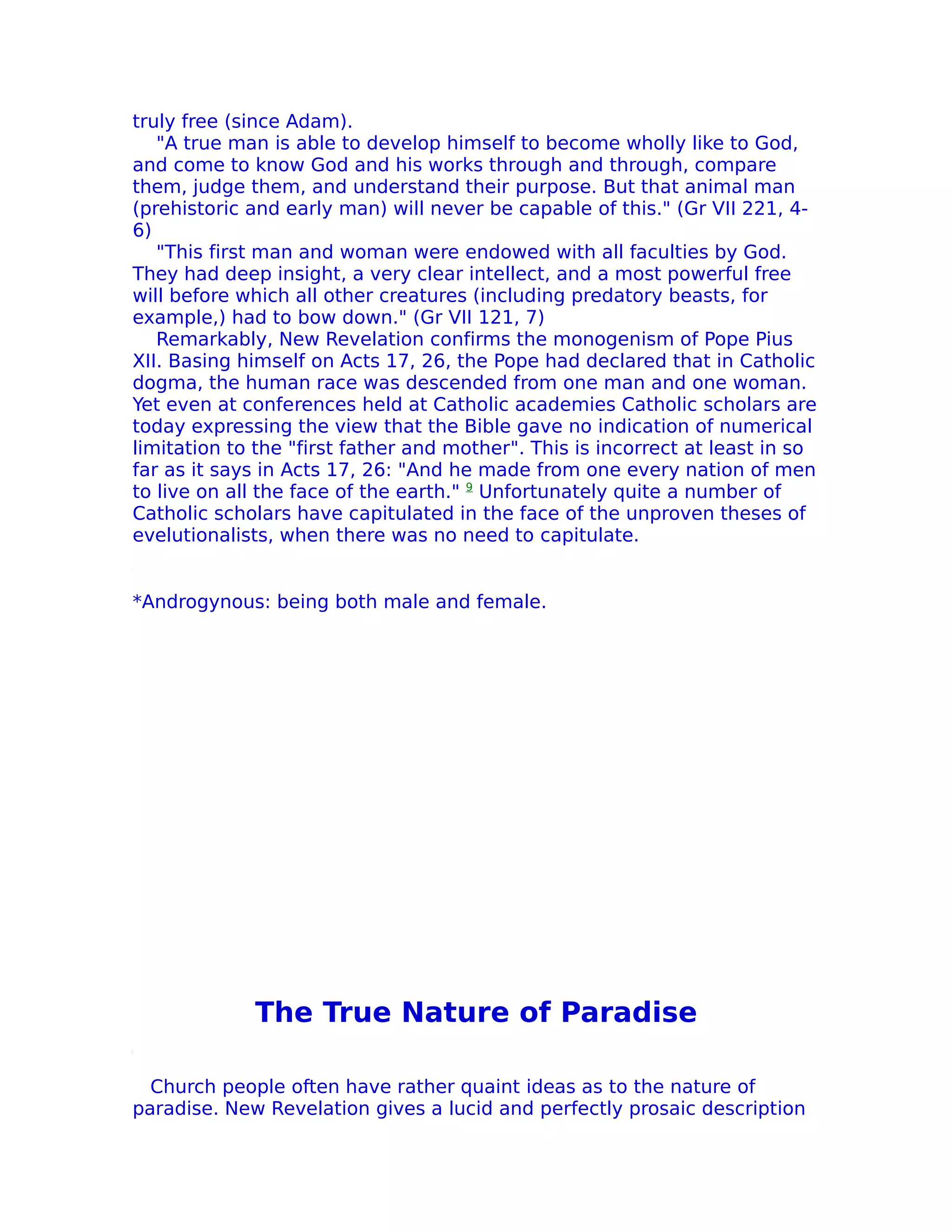 truly free (since Adam).
   "A true man is able to develop himself to become wholly like to God,
and come to know God and his works through and through, compare
them, judge them, and understand their purpose. But that animal man
(prehistoric and early man) will never be capable of this." (Gr VII 221, 4-
6)
   "This first man and woman were endowed with all faculties by God.
They had deep insight, a very clear intellect, and a most powerful free
will before which all other creatures (including predatory beasts, for
example,) had to bow down." (Gr VII 121, 7)
   Remarkably, New Revelation confirms the monogenism of Pope Pius
XII. Basing himself on Acts 17, 26, the Pope had declared that in Catholic
dogma, the human race was descended from one man and one woman.
Yet even at conferences held at Catholic academies Catholic scholars are
today expressing the view that the Bible gave no indication of numerical
limitation to the "first father and mother". This is incorrect at least in so
far as it says in Acts 17, 26: "And he made from one every nation of men
to live on all the face of the earth." 9 Unfortunately quite a number of
Catholic scholars have capitulated in the face of the unproven theses of
evelutionalists, when there was no need to capitulate.


*Androgynous: being both male and female.




             The True Nature of Paradise

  Church people often have rather quaint ideas as to the nature of
paradise. New Revelation gives a lucid and perfectly prosaic description
 