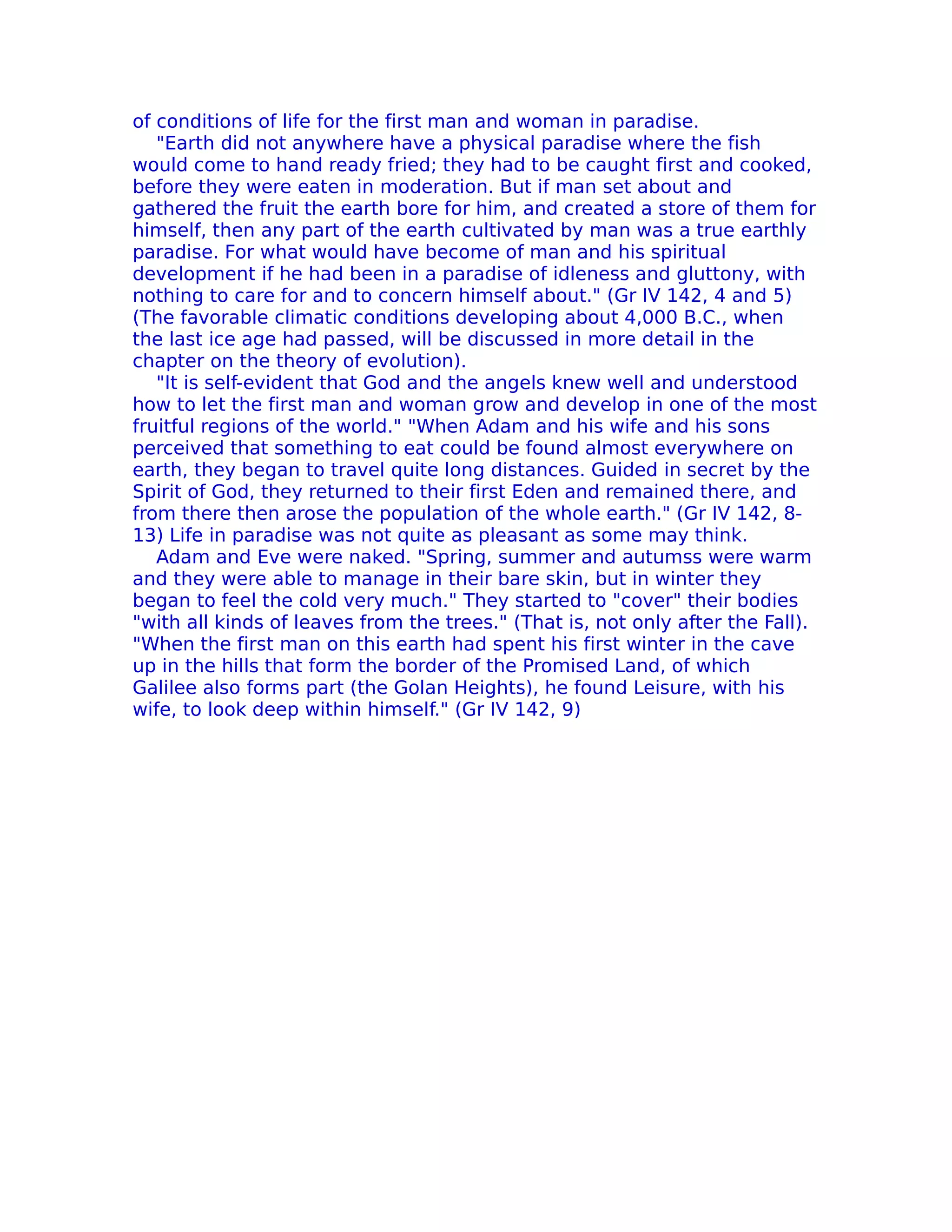 of conditions of life for the first man and woman in paradise.
   "Earth did not anywhere have a physical paradise where the fish
would come to hand ready fried; they had to be caught first and cooked,
before they were eaten in moderation. But if man set about and
gathered the fruit the earth bore for him, and created a store of them for
himself, then any part of the earth cultivated by man was a true earthly
paradise. For what would have become of man and his spiritual
development if he had been in a paradise of idleness and gluttony, with
nothing to care for and to concern himself about." (Gr IV 142, 4 and 5)
(The favorable climatic conditions developing about 4,000 B.C., when
the last ice age had passed, will be discussed in more detail in the
chapter on the theory of evolution).
   "It is self-evident that God and the angels knew well and understood
how to let the first man and woman grow and develop in one of the most
fruitful regions of the world." "When Adam and his wife and his sons
perceived that something to eat could be found almost everywhere on
earth, they began to travel quite long distances. Guided in secret by the
Spirit of God, they returned to their first Eden and remained there, and
from there then arose the population of the whole earth." (Gr IV 142, 8-
13) Life in paradise was not quite as pleasant as some may think.
   Adam and Eve were naked. "Spring, summer and autumss were warm
and they were able to manage in their bare skin, but in winter they
began to feel the cold very much." They started to "cover" their bodies
"with all kinds of leaves from the trees." (That is, not only after the Fall).
"When the first man on this earth had spent his first winter in the cave
up in the hills that form the border of the Promised Land, of which
Galilee also forms part (the Golan Heights), he found Leisure, with his
wife, to look deep within himself." (Gr IV 142, 9)
 