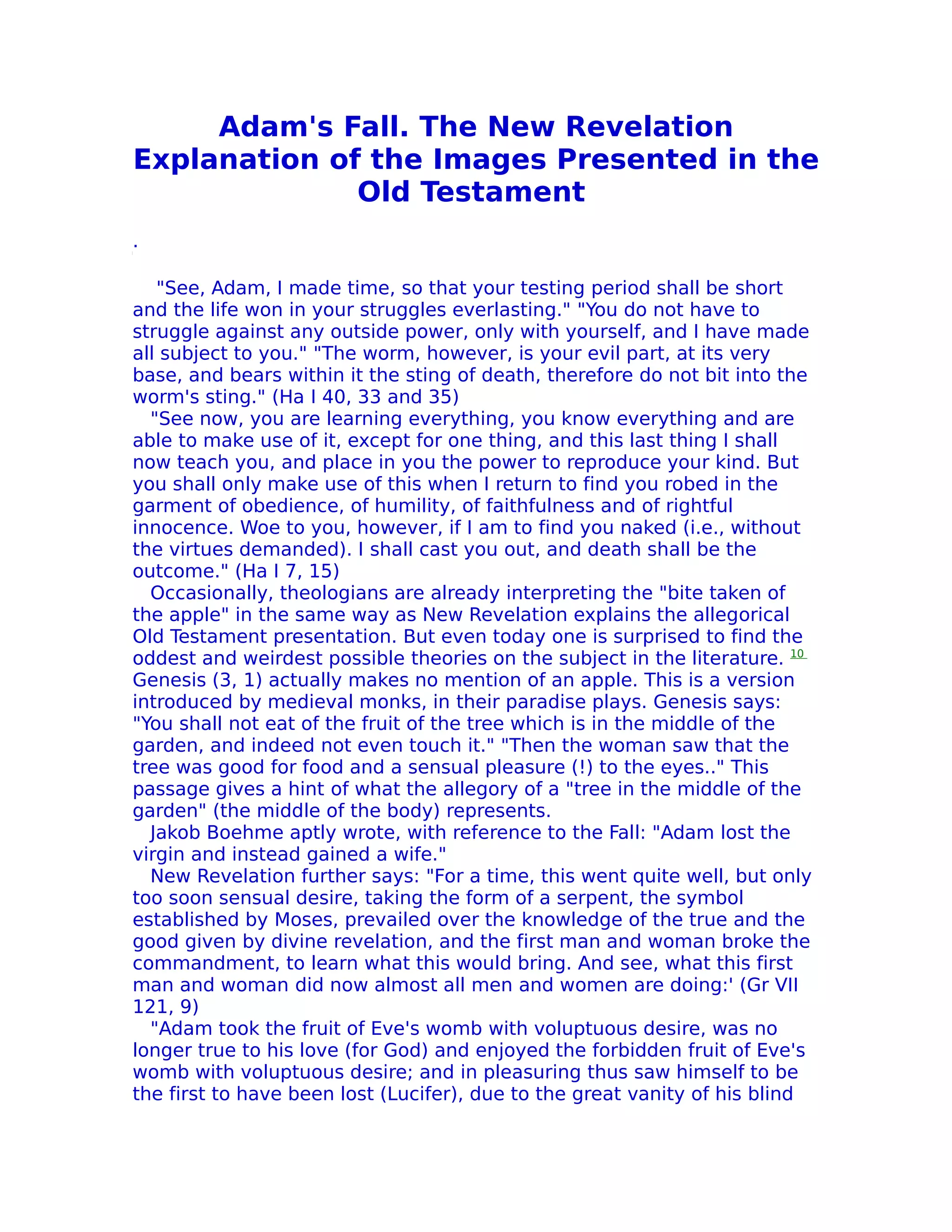 Adam's Fall. The New Revelation
Explanation of the Images Presented in the
              Old Testament
.

   "See, Adam, I made time, so that your testing period shall be short
and the life won in your struggles everlasting." "You do not have to
struggle against any outside power, only with yourself, and I have made
all subject to you." "The worm, however, is your evil part, at its very
base, and bears within it the sting of death, therefore do not bit into the
worm's sting." (Ha I 40, 33 and 35)
  "See now, you are learning everything, you know everything and are
able to make use of it, except for one thing, and this last thing I shall
now teach you, and place in you the power to reproduce your kind. But
you shall only make use of this when I return to find you robed in the
garment of obedience, of humility, of faithfulness and of rightful
innocence. Woe to you, however, if I am to find you naked (i.e., without
the virtues demanded). I shall cast you out, and death shall be the
outcome." (Ha I 7, 15)
  Occasionally, theologians are already interpreting the "bite taken of
the apple" in the same way as New Revelation explains the allegorical
Old Testament presentation. But even today one is surprised to find the
oddest and weirdest possible theories on the subject in the literature. 10
Genesis (3, 1) actually makes no mention of an apple. This is a version
introduced by medieval monks, in their paradise plays. Genesis says:
"You shall not eat of the fruit of the tree which is in the middle of the
garden, and indeed not even touch it." "Then the woman saw that the
tree was good for food and a sensual pleasure (!) to the eyes.." This
passage gives a hint of what the allegory of a "tree in the middle of the
garden" (the middle of the body) represents.
  Jakob Boehme aptly wrote, with reference to the Fall: "Adam lost the
virgin and instead gained a wife."
  New Revelation further says: "For a time, this went quite well, but only
too soon sensual desire, taking the form of a serpent, the symbol
established by Moses, prevailed over the knowledge of the true and the
good given by divine revelation, and the first man and woman broke the
commandment, to learn what this would bring. And see, what this first
man and woman did now almost all men and women are doing:' (Gr VII
121, 9)
  "Adam took the fruit of Eve's womb with voluptuous desire, was no
longer true to his love (for God) and enjoyed the forbidden fruit of Eve's
womb with voluptuous desire; and in pleasuring thus saw himself to be
the first to have been lost (Lucifer), due to the great vanity of his blind
 