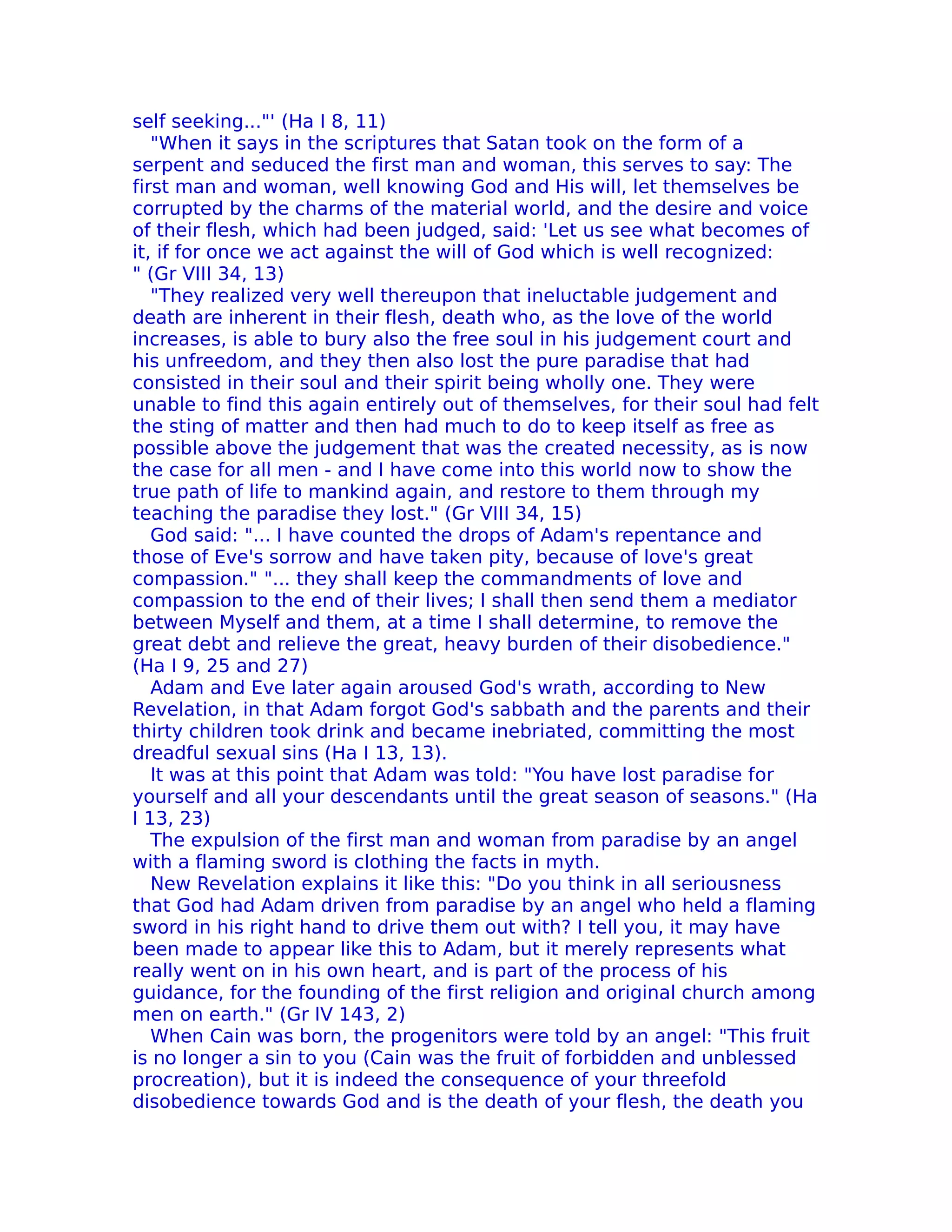 self seeking..."' (Ha I 8, 11)
   "When it says in the scriptures that Satan took on the form of a
serpent and seduced the first man and woman, this serves to say: The
first man and woman, well knowing God and His will, let themselves be
corrupted by the charms of the material world, and the desire and voice
of their flesh, which had been judged, said: 'Let us see what becomes of
it, if for once we act against the will of God which is well recognized:
" (Gr VIII 34, 13)
   "They realized very well thereupon that ineluctable judgement and
death are inherent in their flesh, death who, as the love of the world
increases, is able to bury also the free soul in his judgement court and
his unfreedom, and they then also lost the pure paradise that had
consisted in their soul and their spirit being wholly one. They were
unable to find this again entirely out of themselves, for their soul had felt
the sting of matter and then had much to do to keep itself as free as
possible above the judgement that was the created necessity, as is now
the case for all men - and I have come into this world now to show the
true path of life to mankind again, and restore to them through my
teaching the paradise they lost." (Gr VIII 34, 15)
   God said: "... I have counted the drops of Adam's repentance and
those of Eve's sorrow and have taken pity, because of love's great
compassion." "... they shall keep the commandments of love and
compassion to the end of their lives; I shall then send them a mediator
between Myself and them, at a time I shall determine, to remove the
great debt and relieve the great, heavy burden of their disobedience."
(Ha I 9, 25 and 27)
   Adam and Eve later again aroused God's wrath, according to New
Revelation, in that Adam forgot God's sabbath and the parents and their
thirty children took drink and became inebriated, committing the most
dreadful sexual sins (Ha I 13, 13).
   It was at this point that Adam was told: "You have lost paradise for
yourself and all your descendants until the great season of seasons." (Ha
I 13, 23)
   The expulsion of the first man and woman from paradise by an angel
with a flaming sword is clothing the facts in myth.
   New Revelation explains it like this: "Do you think in all seriousness
that God had Adam driven from paradise by an angel who held a flaming
sword in his right hand to drive them out with? I tell you, it may have
been made to appear like this to Adam, but it merely represents what
really went on in his own heart, and is part of the process of his
guidance, for the founding of the first religion and original church among
men on earth." (Gr IV 143, 2)
   When Cain was born, the progenitors were told by an angel: "This fruit
is no longer a sin to you (Cain was the fruit of forbidden and unblessed
procreation), but it is indeed the consequence of your threefold
disobedience towards God and is the death of your flesh, the death you
 