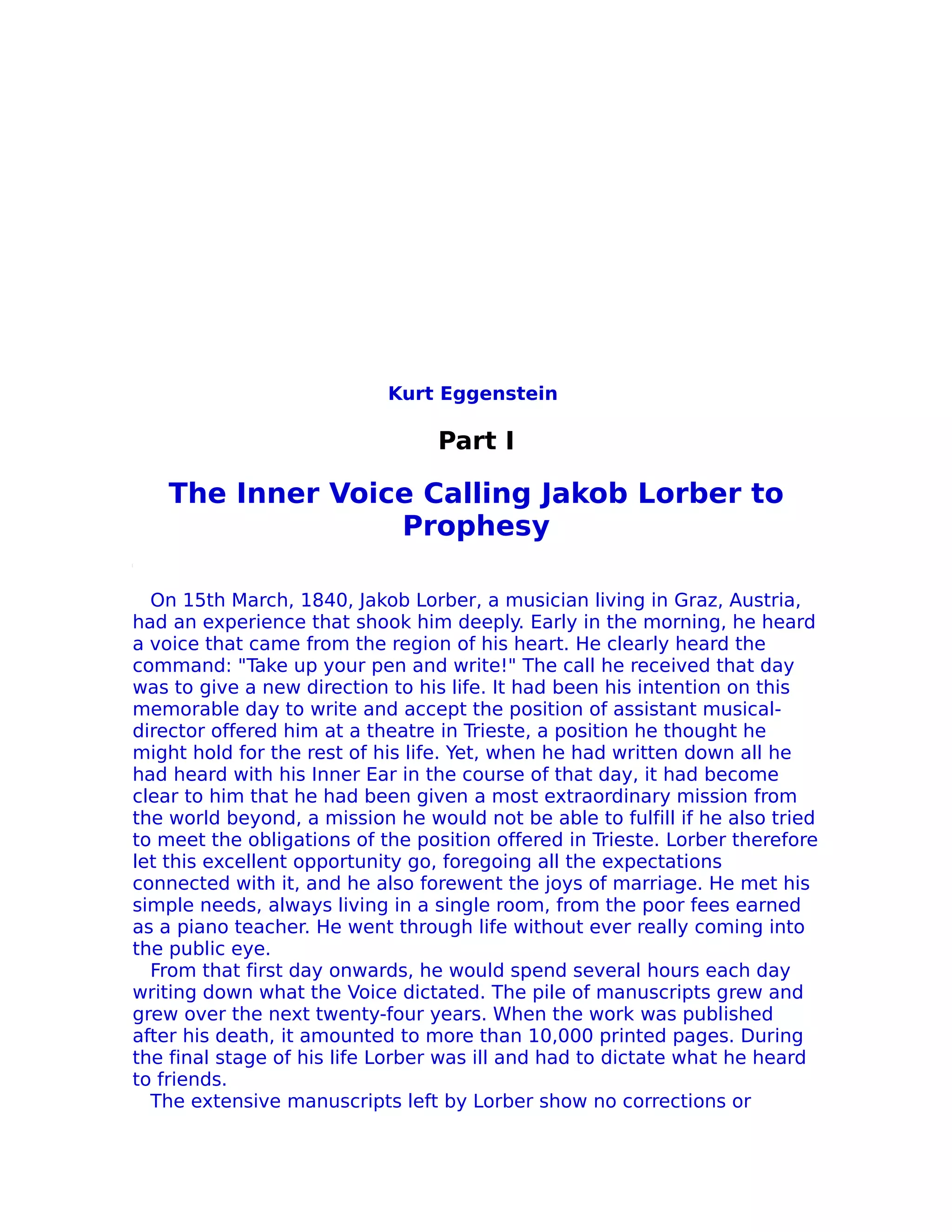 Kurt Eggenstein

                                 Part I

    The Inner Voice Calling Jakob Lorber to
                  Prophesy

  On 15th March, 1840, Jakob Lorber, a musician living in Graz, Austria,
had an experience that shook him deeply. Early in the morning, he heard
a voice that came from the region of his heart. He clearly heard the
command: "Take up your pen and write!" The call he received that day
was to give a new direction to his life. It had been his intention on this
memorable day to write and accept the position of assistant musical-
director offered him at a theatre in Trieste, a position he thought he
might hold for the rest of his life. Yet, when he had written down all he
had heard with his Inner Ear in the course of that day, it had become
clear to him that he had been given a most extraordinary mission from
the world beyond, a mission he would not be able to fulfill if he also tried
to meet the obligations of the position offered in Trieste. Lorber therefore
let this excellent opportunity go, foregoing all the expectations
connected with it, and he also forewent the joys of marriage. He met his
simple needs, always living in a single room, from the poor fees earned
as a piano teacher. He went through life without ever really coming into
the public eye.
  From that first day onwards, he would spend several hours each day
writing down what the Voice dictated. The pile of manuscripts grew and
grew over the next twenty-four years. When the work was published
after his death, it amounted to more than 10,000 printed pages. During
the final stage of his life Lorber was ill and had to dictate what he heard
to friends.
  The extensive manuscripts left by Lorber show no corrections or
 