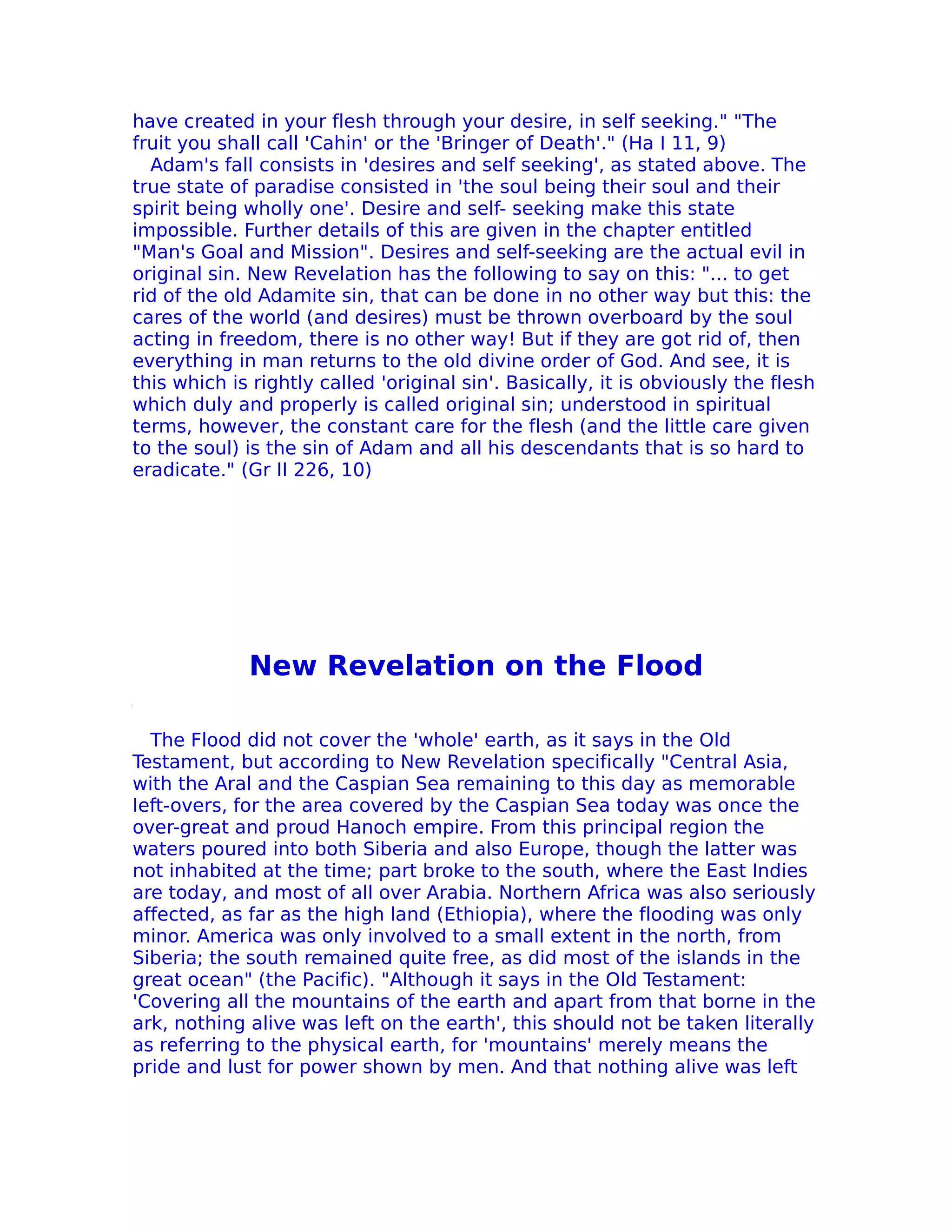 have created in your flesh through your desire, in self seeking." "The
fruit you shall call 'Cahin' or the 'Bringer of Death'." (Ha I 11, 9)
  Adam's fall consists in 'desires and self seeking', as stated above. The
true state of paradise consisted in 'the soul being their soul and their
spirit being wholly one'. Desire and self- seeking make this state
impossible. Further details of this are given in the chapter entitled
"Man's Goal and Mission". Desires and self-seeking are the actual evil in
original sin. New Revelation has the following to say on this: "... to get
rid of the old Adamite sin, that can be done in no other way but this: the
cares of the world (and desires) must be thrown overboard by the soul
acting in freedom, there is no other way! But if they are got rid of, then
everything in man returns to the old divine order of God. And see, it is
this which is rightly called 'original sin'. Basically, it is obviously the flesh
which duly and properly is called original sin; understood in spiritual
terms, however, the constant care for the flesh (and the little care given
to the soul) is the sin of Adam and all his descendants that is so hard to
eradicate." (Gr II 226, 10)




             New Revelation on the Flood

  The Flood did not cover the 'whole' earth, as it says in the Old
Testament, but according to New Revelation specifically "Central Asia,
with the Aral and the Caspian Sea remaining to this day as memorable
Ieft-overs, for the area covered by the Caspian Sea today was once the
over-great and proud Hanoch empire. From this principal region the
waters poured into both Siberia and also Europe, though the latter was
not inhabited at the time; part broke to the south, where the East Indies
are today, and most of all over Arabia. Northern Africa was also seriously
affected, as far as the high land (Ethiopia), where the flooding was only
minor. America was only involved to a small extent in the north, from
Siberia; the south remained quite free, as did most of the islands in the
great ocean" (the Pacific). "Although it says in the Old Testament:
'Covering all the mountains of the earth and apart from that borne in the
ark, nothing alive was left on the earth', this should not be taken literally
as referring to the physical earth, for 'mountains' merely means the
pride and lust for power shown by men. And that nothing alive was left
 
