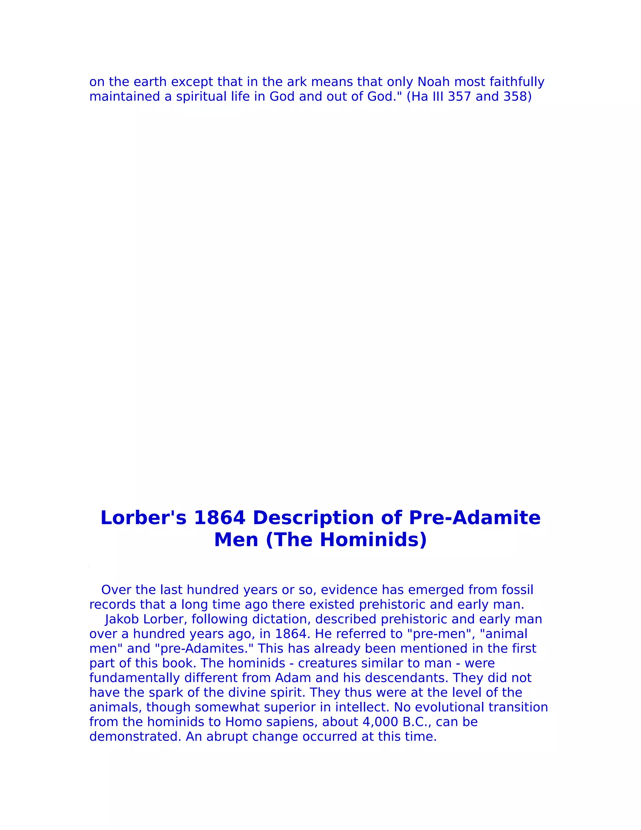on the earth except that in the ark means that only Noah most faithfully
maintained a spiritual life in God and out of God." (Ha III 357 and 358)




 Lorber's 1864 Description of Pre-Adamite
            Men (The Hominids)

  Over the last hundred years or so, evidence has emerged from fossil
records that a long time ago there existed prehistoric and early man.
   Jakob Lorber, following dictation, described prehistoric and early man
over a hundred years ago, in 1864. He referred to "pre-men", "animal
men" and "pre-Adamites." This has already been mentioned in the first
part of this book. The hominids - creatures similar to man - were
fundamentally different from Adam and his descendants. They did not
have the spark of the divine spirit. They thus were at the level of the
animals, though somewhat superior in intellect. No evolutional transition
from the hominids to Homo sapiens, about 4,000 B.C., can be
demonstrated. An abrupt change occurred at this time.
 