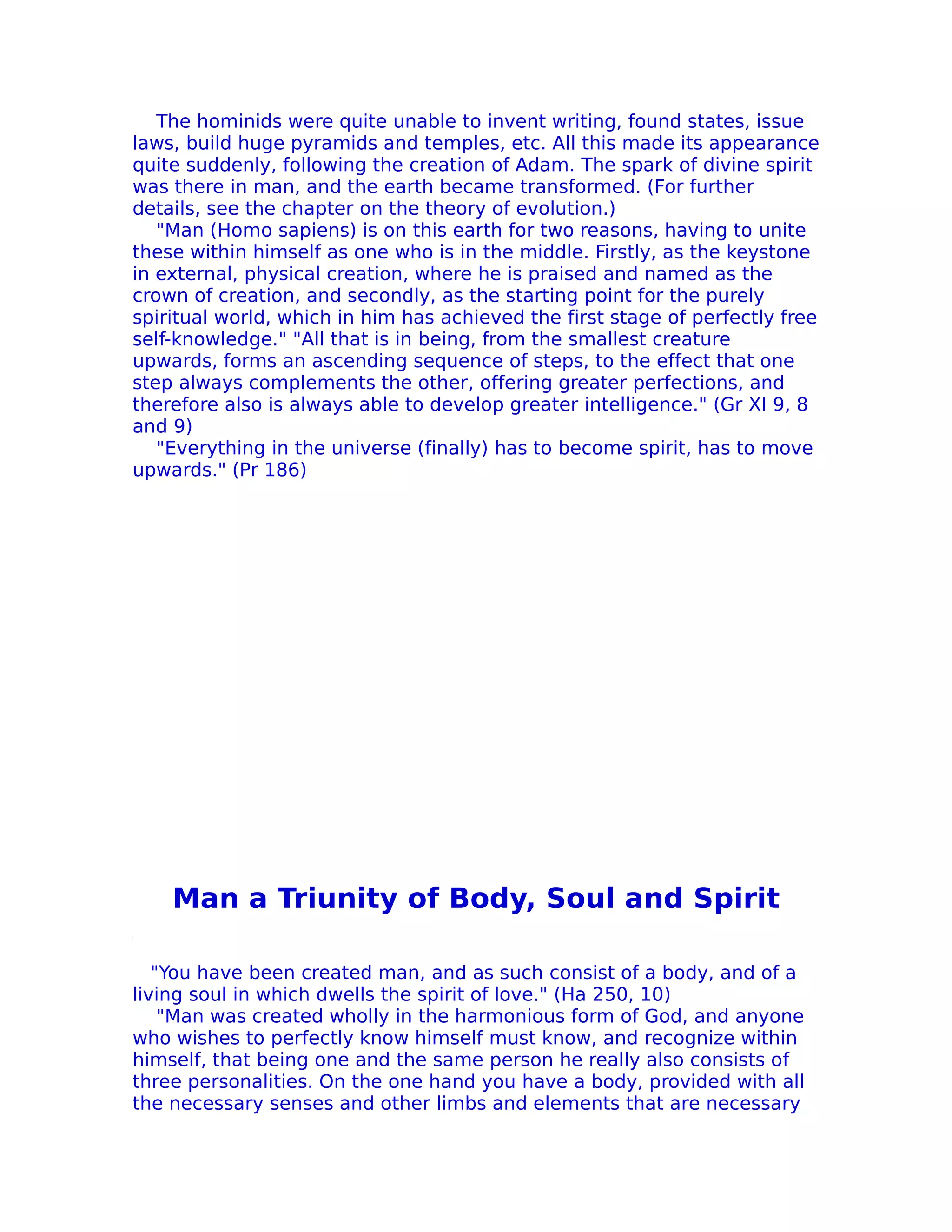 The hominids were quite unable to invent writing, found states, issue
laws, build huge pyramids and temples, etc. All this made its appearance
quite suddenly, following the creation of Adam. The spark of divine spirit
was there in man, and the earth became transformed. (For further
details, see the chapter on the theory of evolution.)
   "Man (Homo sapiens) is on this earth for two reasons, having to unite
these within himself as one who is in the middle. Firstly, as the keystone
in external, physical creation, where he is praised and named as the
crown of creation, and secondly, as the starting point for the purely
spiritual world, which in him has achieved the first stage of perfectly free
self-knowledge." "All that is in being, from the smallest creature
upwards, forms an ascending sequence of steps, to the effect that one
step always complements the other, offering greater perfections, and
therefore also is always able to develop greater intelligence." (Gr XI 9, 8
and 9)
   "Everything in the universe (finally) has to become spirit, has to move
upwards." (Pr 186)




    Man a Triunity of Body, Soul and Spirit

   "You have been created man, and as such consist of a body, and of a
living soul in which dwells the spirit of love." (Ha 250, 10)
    "Man was created wholly in the harmonious form of God, and anyone
who wishes to perfectly know himself must know, and recognize within
himself, that being one and the same person he really also consists of
three personalities. On the one hand you have a body, provided with all
the necessary senses and other limbs and elements that are necessary
 