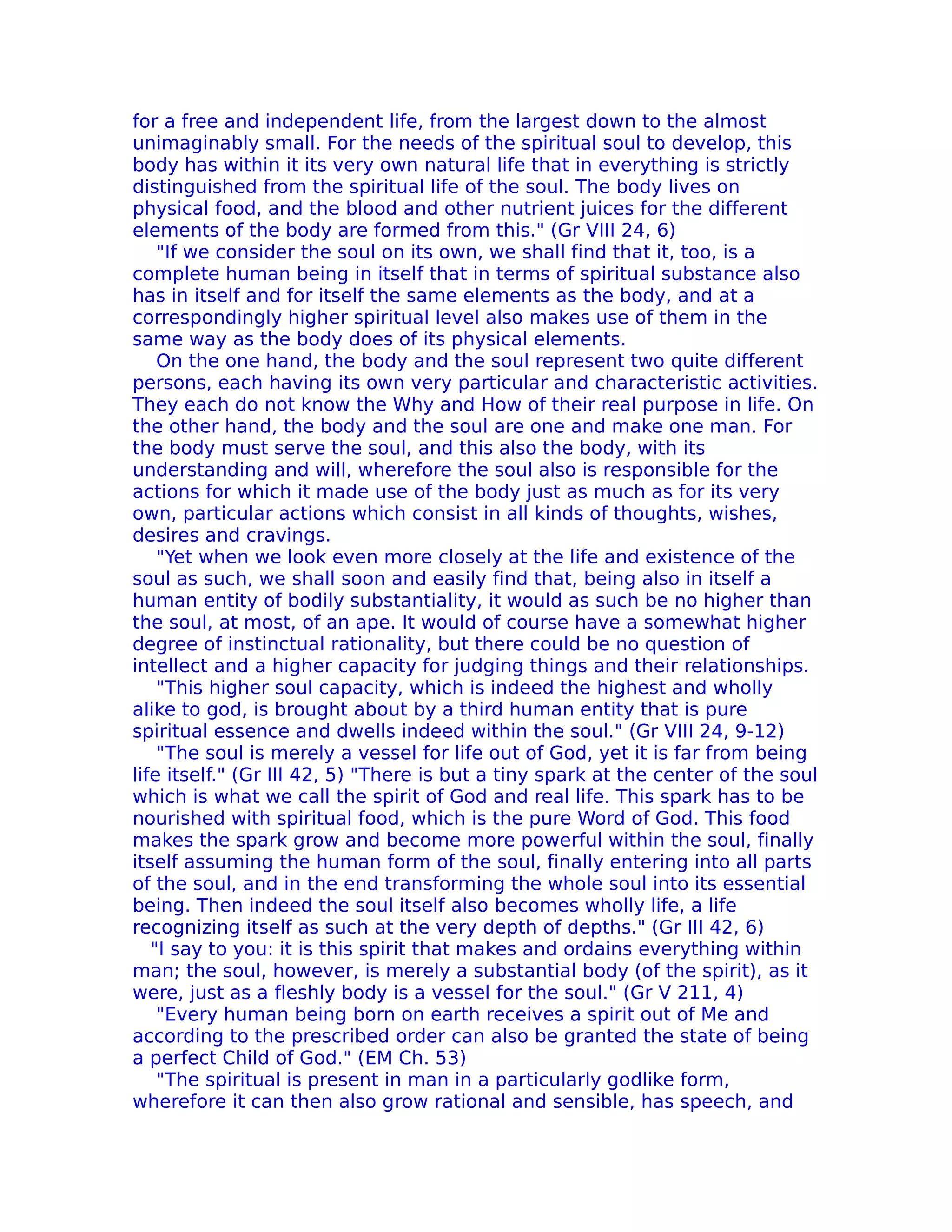 for a free and independent life, from the largest down to the almost
unimaginably small. For the needs of the spiritual soul to develop, this
body has within it its very own natural life that in everything is strictly
distinguished from the spiritual life of the soul. The body lives on
physical food, and the blood and other nutrient juices for the different
elements of the body are formed from this." (Gr VIII 24, 6)
    "If we consider the soul on its own, we shall find that it, too, is a
complete human being in itself that in terms of spiritual substance also
has in itself and for itself the same elements as the body, and at a
correspondingly higher spiritual level also makes use of them in the
same way as the body does of its physical elements.
    On the one hand, the body and the soul represent two quite different
persons, each having its own very particular and characteristic activities.
They each do not know the Why and How of their real purpose in life. On
the other hand, the body and the soul are one and make one man. For
the body must serve the soul, and this also the body, with its
understanding and will, wherefore the soul also is responsible for the
actions for which it made use of the body just as much as for its very
own, particular actions which consist in all kinds of thoughts, wishes,
desires and cravings.
    "Yet when we look even more closely at the life and existence of the
soul as such, we shall soon and easily find that, being also in itself a
human entity of bodily substantiality, it would as such be no higher than
the soul, at most, of an ape. It would of course have a somewhat higher
degree of instinctual rationality, but there could be no question of
intellect and a higher capacity for judging things and their relationships.
    "This higher soul capacity, which is indeed the highest and wholly
alike to god, is brought about by a third human entity that is pure
spiritual essence and dwells indeed within the soul." (Gr VIII 24, 9-12)
    "The soul is merely a vessel for life out of God, yet it is far from being
life itself." (Gr III 42, 5) "There is but a tiny spark at the center of the soul
which is what we call the spirit of God and real life. This spark has to be
nourished with spiritual food, which is the pure Word of God. This food
makes the spark grow and become more powerful within the soul, finally
itself assuming the human form of the soul, finally entering into all parts
of the soul, and in the end transforming the whole soul into its essential
being. Then indeed the soul itself also becomes wholly life, a life
recognizing itself as such at the very depth of depths." (Gr III 42, 6)
   "I say to you: it is this spirit that makes and ordains everything within
man; the soul, however, is merely a substantial body (of the spirit), as it
were, just as a fleshly body is a vessel for the soul." (Gr V 211, 4)
    "Every human being born on earth receives a spirit out of Me and
according to the prescribed order can also be granted the state of being
a perfect Child of God." (EM Ch. 53)
    "The spiritual is present in man in a particularly godlike form,
wherefore it can then also grow rational and sensible, has speech, and
 