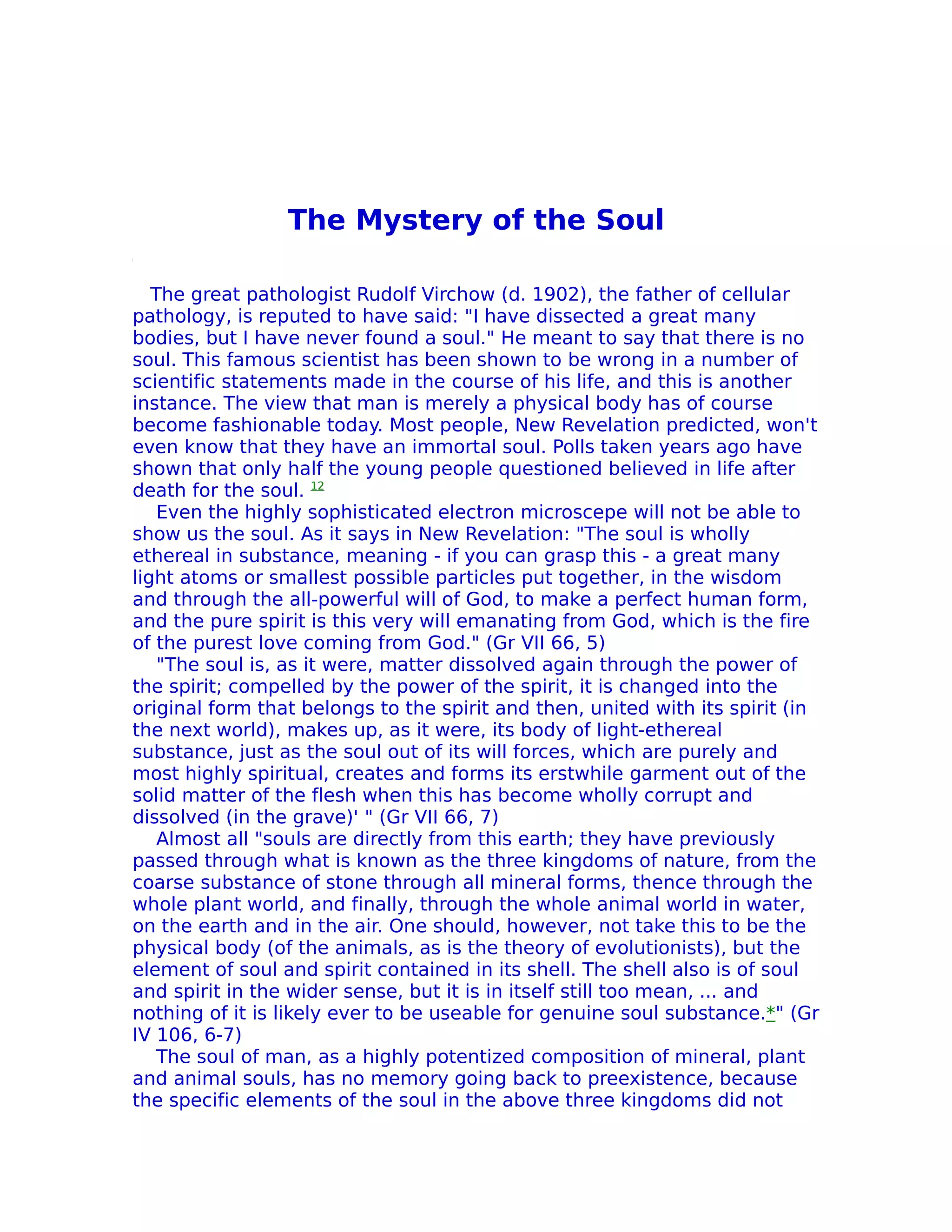 The Mystery of the Soul

   The great pathologist Rudolf Virchow (d. 1902), the father of cellular
pathology, is reputed to have said: "I have dissected a great many
bodies, but I have never found a soul." He meant to say that there is no
soul. This famous scientist has been shown to be wrong in a number of
scientific statements made in the course of his life, and this is another
instance. The view that man is merely a physical body has of course
become fashionable today. Most people, New Revelation predicted, won't
even know that they have an immortal soul. Polls taken years ago have
shown that only half the young people questioned believed in life after
death for the soul. 12
    Even the highly sophisticated electron microscepe will not be able to
show us the soul. As it says in New Revelation: "The soul is wholly
ethereal in substance, meaning - if you can grasp this - a great many
light atoms or smallest possible particles put together, in the wisdom
and through the all-powerful will of God, to make a perfect human form,
and the pure spirit is this very will emanating from God, which is the fire
of the purest love coming from God." (Gr VII 66, 5)
    "The soul is, as it were, matter dissolved again through the power of
the spirit; compelled by the power of the spirit, it is changed into the
original form that belongs to the spirit and then, united with its spirit (in
the next world), makes up, as it were, its body of Iight-ethereal
substance, just as the soul out of its will forces, which are purely and
most highly spiritual, creates and forms its erstwhile garment out of the
solid matter of the flesh when this has become wholly corrupt and
dissolved (in the grave)' " (Gr VII 66, 7)
    Almost all "souls are directly from this earth; they have previously
passed through what is known as the three kingdoms of nature, from the
coarse substance of stone through all mineral forms, thence through the
whole plant world, and finally, through the whole animal world in water,
on the earth and in the air. One should, however, not take this to be the
physical body (of the animals, as is the theory of evolutionists), but the
element of soul and spirit contained in its shell. The shell also is of soul
and spirit in the wider sense, but it is in itself still too mean, ... and
nothing of it is likely ever to be useable for genuine soul substance.*" (Gr
IV 106, 6-7)
    The soul of man, as a highly potentized composition of mineral, plant
and animal souls, has no memory going back to preexistence, because
the specific elements of the soul in the above three kingdoms did not
 