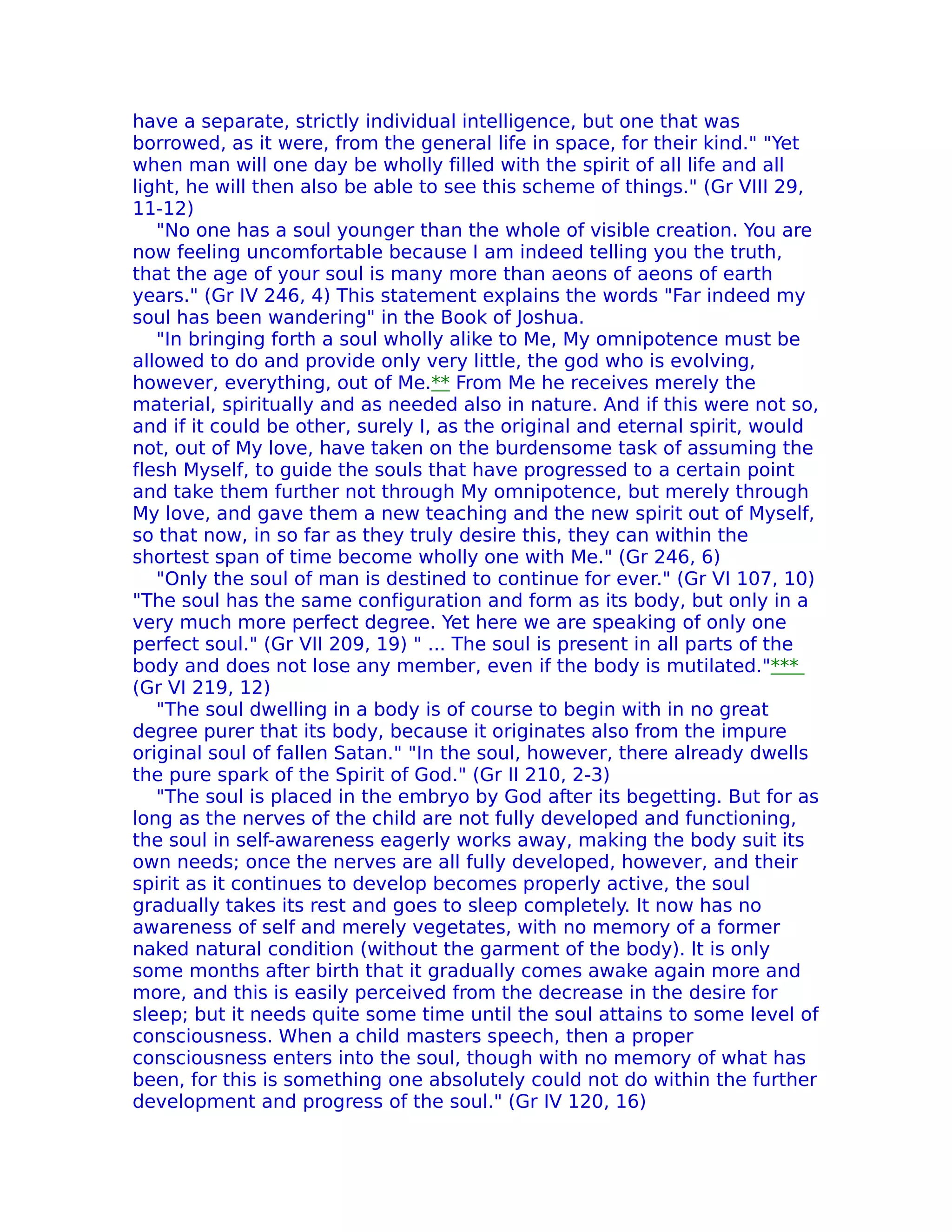 have a separate, strictly individual intelligence, but one that was
borrowed, as it were, from the general life in space, for their kind." "Yet
when man will one day be wholly filled with the spirit of all life and all
light, he will then also be able to see this scheme of things." (Gr VIII 29,
11-12)
   "No one has a soul younger than the whole of visible creation. You are
now feeling uncomfortable because I am indeed telling you the truth,
that the age of your soul is many more than aeons of aeons of earth
years." (Gr IV 246, 4) This statement explains the words "Far indeed my
soul has been wandering" in the Book of Joshua.
   "In bringing forth a soul wholly alike to Me, My omnipotence must be
allowed to do and provide only very little, the god who is evolving,
however, everything, out of Me.** From Me he receives merely the
material, spiritually and as needed also in nature. And if this were not so,
and if it could be other, surely I, as the original and eternal spirit, would
not, out of My love, have taken on the burdensome task of assuming the
flesh Myself, to guide the souls that have progressed to a certain point
and take them further not through My omnipotence, but merely through
My love, and gave them a new teaching and the new spirit out of Myself,
so that now, in so far as they truly desire this, they can within the
shortest span of time become wholly one with Me." (Gr 246, 6)
   "Only the soul of man is destined to continue for ever." (Gr VI 107, 10)
"The soul has the same configuration and form as its body, but only in a
very much more perfect degree. Yet here we are speaking of only one
perfect soul." (Gr VII 209, 19) " ... The soul is present in all parts of the
body and does not lose any member, even if the body is mutilated."***
(Gr VI 219, 12)
   "The soul dwelling in a body is of course to begin with in no great
degree purer that its body, because it originates also from the impure
original soul of fallen Satan." "In the soul, however, there already dwells
the pure spark of the Spirit of God." (Gr II 210, 2-3)
   "The soul is placed in the embryo by God after its begetting. But for as
long as the nerves of the child are not fully developed and functioning,
the soul in self-awareness eagerly works away, making the body suit its
own needs; once the nerves are all fully developed, however, and their
spirit as it continues to develop becomes properly active, the soul
gradually takes its rest and goes to sleep completely. It now has no
awareness of self and merely vegetates, with no memory of a former
naked natural condition (without the garment of the body). lt is only
some months after birth that it gradually comes awake again more and
more, and this is easily perceived from the decrease in the desire for
sleep; but it needs quite some time until the soul attains to some level of
consciousness. When a child masters speech, then a proper
consciousness enters into the soul, though with no memory of what has
been, for this is something one absolutely could not do within the further
development and progress of the soul." (Gr IV 120, 16)
 