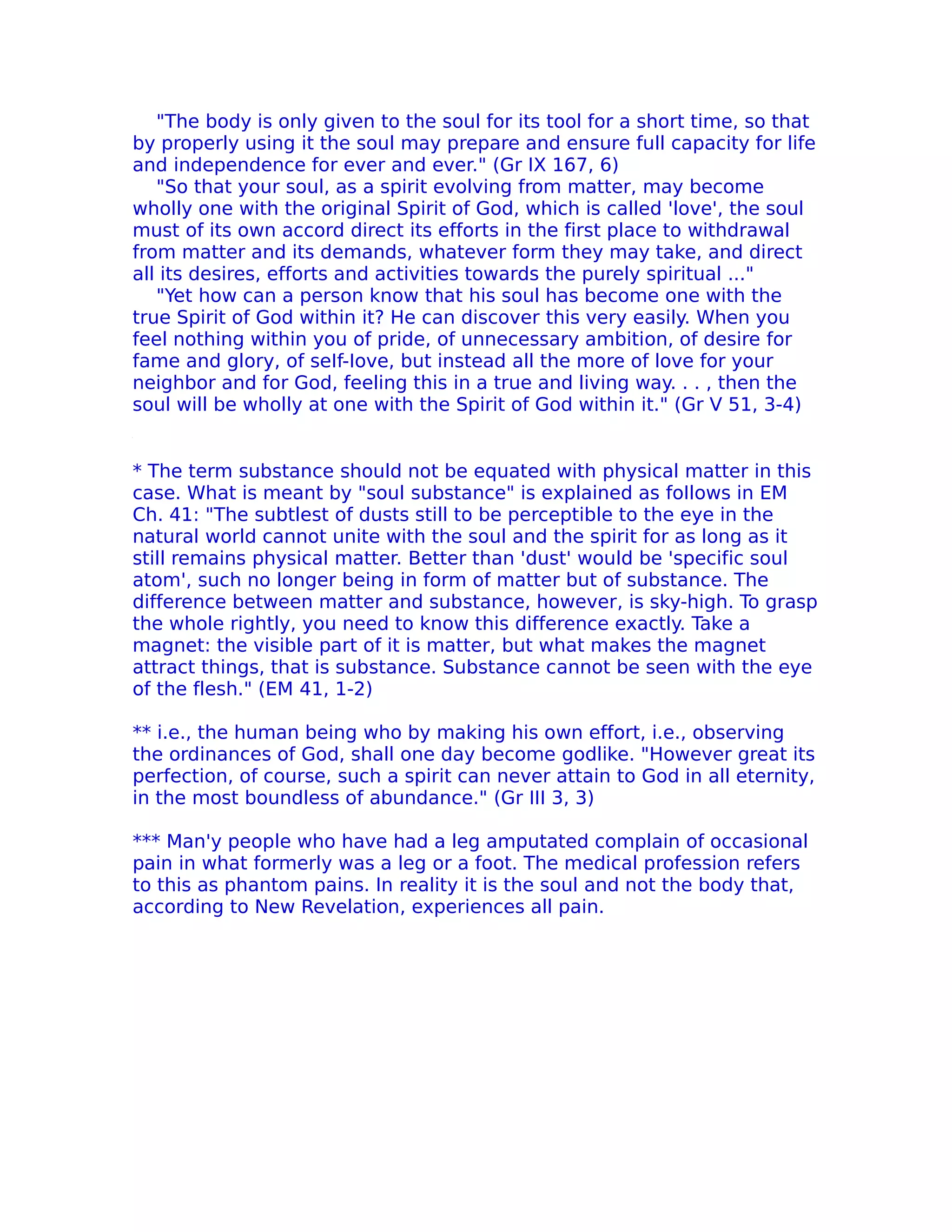 "The body is only given to the soul for its tool for a short time, so that
by properly using it the soul may prepare and ensure full capacity for life
and independence for ever and ever." (Gr IX 167, 6)
   "So that your soul, as a spirit evolving from matter, may become
wholly one with the original Spirit of God, which is called 'love', the soul
must of its own accord direct its efforts in the first place to withdrawal
from matter and its demands, whatever form they may take, and direct
all its desires, efforts and activities towards the purely spiritual ..."
   "Yet how can a person know that his soul has become one with the
true Spirit of God within it? He can discover this very easily. When you
feel nothing within you of pride, of unnecessary ambition, of desire for
fame and glory, of seIf-Iove, but instead all the more of love for your
neighbor and for God, feeling this in a true and living way. . . , then the
soul will be wholly at one with the Spirit of God within it." (Gr V 51, 3-4)


* The term substance should not be equated with physical matter in this
case. What is meant by "soul substance" is explained as foIlows in EM
Ch. 41: "The subtlest of dusts still to be perceptible to the eye in the
natural world cannot unite with the soul and the spirit for as long as it
still remains physical matter. Better than 'dust' would be 'specific soul
atom', such no longer being in form of matter but of substance. The
difference between matter and substance, however, is sky-high. To grasp
the whole rightly, you need to know this difference exactly. Take a
magnet: the visible part of it is matter, but what makes the magnet
attract things, that is substance. Substance cannot be seen with the eye
of the flesh." (EM 41, 1-2)

** i.e., the human being who by making his own effort, i.e., observing
the ordinances of God, shall one day become godlike. "However great its
perfection, of course, such a spirit can never attain to God in all eternity,
in the most boundless of abundance." (Gr III 3, 3)

*** Man'y people who have had a leg amputated complain of occasional
pain in what formerly was a leg or a foot. The medical profession refers
to this as phantom pains. In reality it is the soul and not the body that,
according to New Revelation, experiences all pain.
 