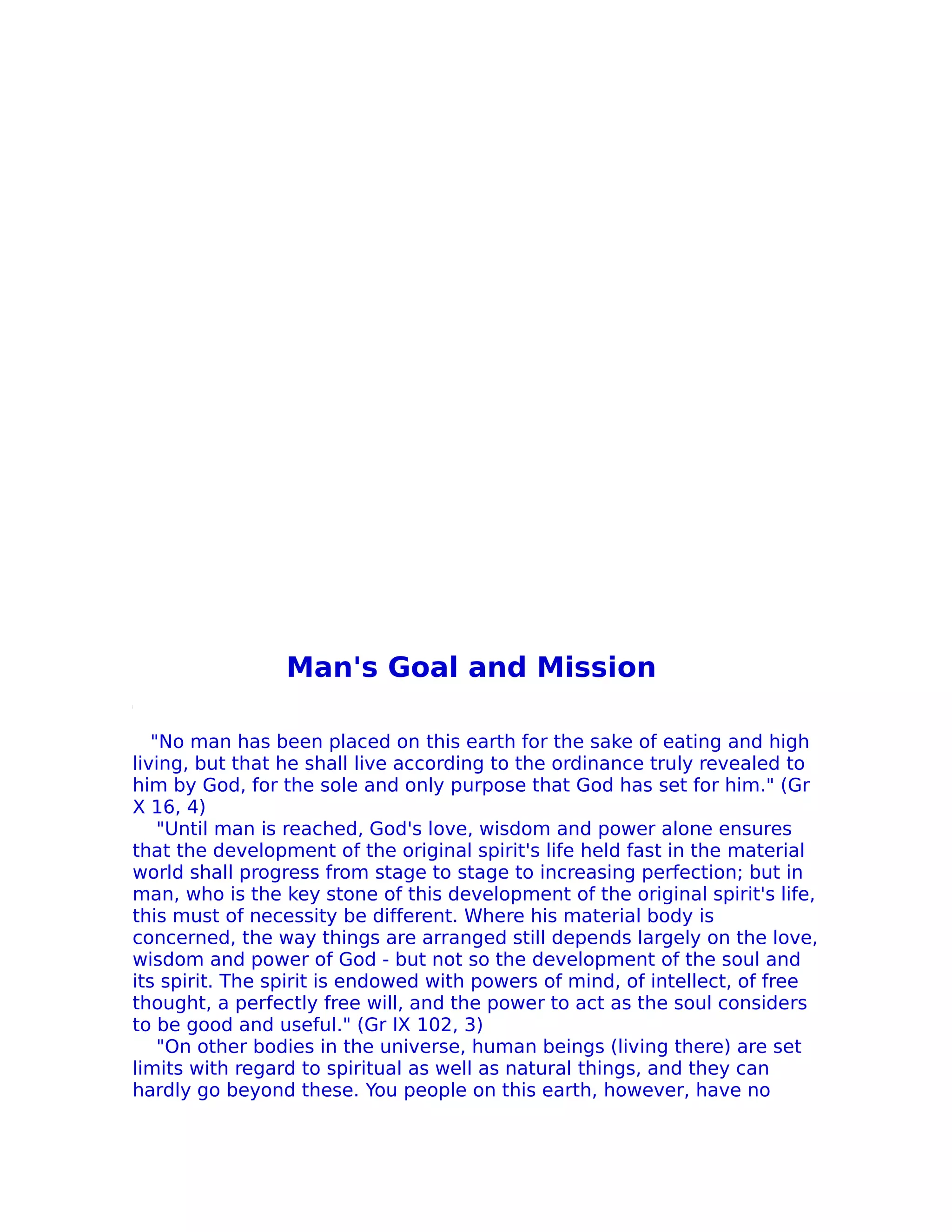 Man's Goal and Mission

   "No man has been placed on this earth for the sake of eating and high
living, but that he shall live according to the ordinance truly revealed to
him by God, for the sole and only purpose that God has set for him." (Gr
X 16, 4)
    "Until man is reached, God's love, wisdom and power alone ensures
that the development of the original spirit's life held fast in the material
world shall progress from stage to stage to increasing perfection; but in
man, who is the key stone of this development of the original spirit's life,
this must of necessity be different. Where his material body is
concerned, the way things are arranged still depends largely on the love,
wisdom and power of God - but not so the development of the soul and
its spirit. The spirit is endowed with powers of mind, of intellect, of free
thought, a perfectly free will, and the power to act as the soul considers
to be good and useful." (Gr IX 102, 3)
    "On other bodies in the universe, human beings (living there) are set
limits with regard to spiritual as well as natural things, and they can
hardly go beyond these. You people on this earth, however, have no
 