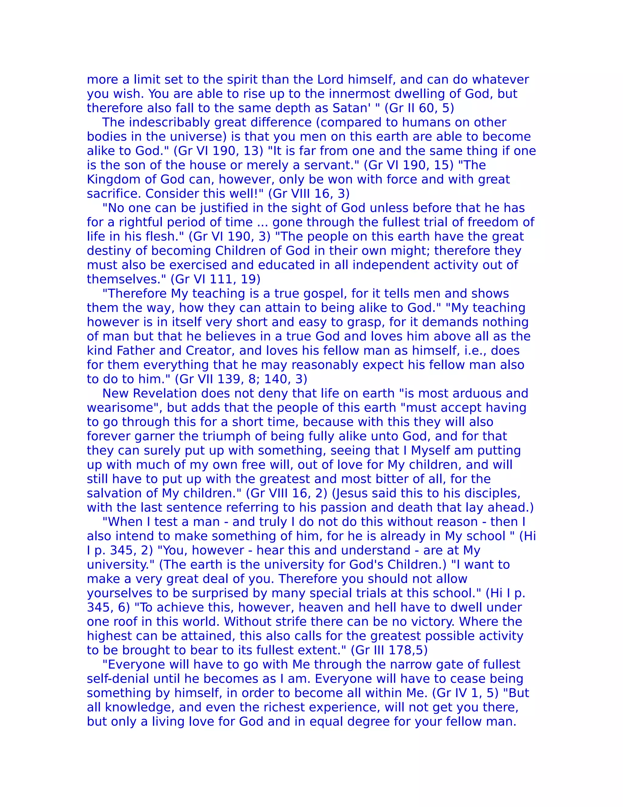more a limit set to the spirit than the Lord himself, and can do whatever
you wish. You are able to rise up to the innermost dwelling of God, but
therefore also fall to the same depth as Satan' " (Gr II 60, 5)
    The indescribably great difference (compared to humans on other
bodies in the universe) is that you men on this earth are able to become
alike to God." (Gr VI 190, 13) "It is far from one and the same thing if one
is the son of the house or merely a servant." (Gr VI 190, 15) "The
Kingdom of God can, however, only be won with force and with great
sacrifice. Consider this well!" (Gr VIII 16, 3)
    "No one can be justified in the sight of God unless before that he has
for a rightful period of time ... gone through the fullest trial of freedom of
life in his flesh." (Gr VI 190, 3) "The people on this earth have the great
destiny of becoming Children of God in their own might; therefore they
must also be exercised and educated in all independent activity out of
themselves." (Gr VI 111, 19)
    "Therefore My teaching is a true gospel, for it tells men and shows
them the way, how they can attain to being alike to God." "My teaching
however is in itself very short and easy to grasp, for it demands nothing
of man but that he believes in a true God and loves him above all as the
kind Father and Creator, and loves his fellow man as himself, i.e., does
for them everything that he may reasonably expect his fellow man also
to do to him." (Gr VII 139, 8; 140, 3)
    New Revelation does not deny that life on earth "is most arduous and
wearisome", but adds that the people of this earth "must accept having
to go through this for a short time, because with this they will also
forever garner the triumph of being fully alike unto God, and for that
they can surely put up with something, seeing that I Myself am putting
up with much of my own free will, out of love for My children, and will
still have to put up with the greatest and most bitter of all, for the
salvation of My children." (Gr VIII 16, 2) (Jesus said this to his disciples,
with the last sentence referring to his passion and death that lay ahead.)
    "When I test a man - and truly I do not do this without reason - then I
also intend to make something of him, for he is already in My school " (Hi
I p. 345, 2) "You, however - hear this and understand - are at My
university." (The earth is the university for God's Children.) "I want to
make a very great deal of you. Therefore you should not allow
yourselves to be surprised by many special trials at this school." (Hi I p.
345, 6) "To achieve this, however, heaven and hell have to dwell under
one roof in this world. Without strife there can be no victory. Where the
highest can be attained, this also calls for the greatest possible activity
to be brought to bear to its fullest extent." (Gr III 178,5)
    "Everyone will have to go with Me through the narrow gate of fullest
self-denial until he becomes as I am. Everyone will have to cease being
something by himself, in order to become all within Me. (Gr IV 1, 5) "But
all knowledge, and even the richest experience, will not get you there,
but only a living love for God and in equal degree for your fellow man.
 