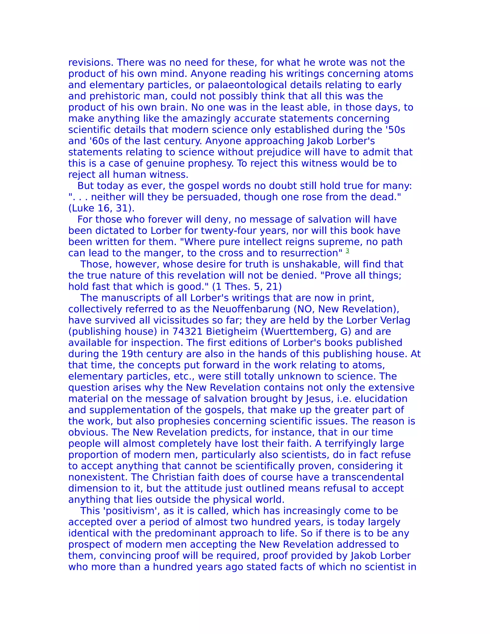 revisions. There was no need for these, for what he wrote was not the
product of his own mind. Anyone reading his writings concerning atoms
and elementary particles, or palaeontological details relating to early
and prehistoric man, could not possibly think that all this was the
product of his own brain. No one was in the least able, in those days, to
make anything like the amazingly accurate statements concerning
scientific details that modern science only established during the '50s
and '60s of the last century. Anyone approaching Jakob Lorber's
statements relating to science without prejudice will have to admit that
this is a case of genuine prophesy. To reject this witness would be to
reject all human witness.
   But today as ever, the gospel words no doubt still hold true for many:
". . . neither will they be persuaded, though one rose from the dead."
(Luke 16, 31).
   For those who forever will deny, no message of salvation will have
been dictated to Lorber for twenty-four years, nor will this book have
been written for them. "Where pure intellect reigns supreme, no path
can lead to the manger, to the cross and to resurrection" 3
    Those, however, whose desire for truth is unshakable, will find that
the true nature of this revelation will not be denied. "Prove all things;
hold fast that which is good." (1 Thes. 5, 21)
    The manuscripts of all Lorber's writings that are now in print,
collectively referred to as the Neuoffenbarung (NO, New Revelation),
have survived all vicissitudes so far; they are held by the Lorber Verlag
(publishing house) in 74321 Bietigheim (Wuerttemberg, G) and are
available for inspection. The first editions of Lorber's books published
during the 19th century are also in the hands of this publishing house. At
that time, the concepts put forward in the work relating to atoms,
elementary particles, etc., were still totally unknown to science. The
question arises why the New Revelation contains not only the extensive
material on the message of salvation brought by Jesus, i.e. elucidation
and supplementation of the gospels, that make up the greater part of
the work, but also prophesies concerning scientific issues. The reason is
obvious. The New Revelation predicts, for instance, that in our time
people will almost completely have lost their faith. A terrifyingly large
proportion of modern men, particularly also scientists, do in fact refuse
to accept anything that cannot be scientifically proven, considering it
nonexistent. The Christian faith does of course have a transcendental
dimension to it, but the attitude just outlined means refusal to accept
anything that lies outside the physical world.
    This 'positivism', as it is called, which has increasingly come to be
accepted over a period of almost two hundred years, is today largely
identical with the predominant approach to life. So if there is to be any
prospect of modern men accepting the New Revelation addressed to
them, convincing proof will be required, proof provided by Jakob Lorber
who more than a hundred years ago stated facts of which no scientist in
 