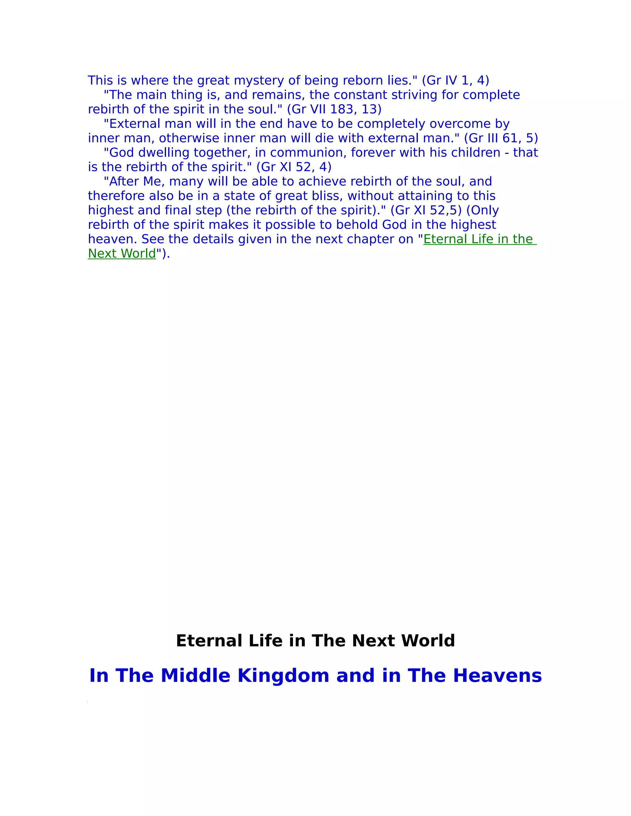 This is where the great mystery of being reborn lies." (Gr IV 1, 4)
   "The main thing is, and remains, the constant striving for complete
rebirth of the spirit in the soul." (Gr VII 183, 13)
   "External man will in the end have to be completely overcome by
inner man, otherwise inner man will die with external man." (Gr III 61, 5)
   "God dwelling together, in communion, forever with his children - that
is the rebirth of the spirit." (Gr XI 52, 4)
   "After Me, many will be able to achieve rebirth of the soul, and
therefore also be in a state of great bliss, without attaining to this
highest and final step (the rebirth of the spirit)." (Gr XI 52,5) (Only
rebirth of the spirit makes it possible to behold God in the highest
heaven. See the details given in the next chapter on "Eternal Life in the
Next World").




              Eternal Life in The Next World

In The Middle Kingdom and in The Heavens
 