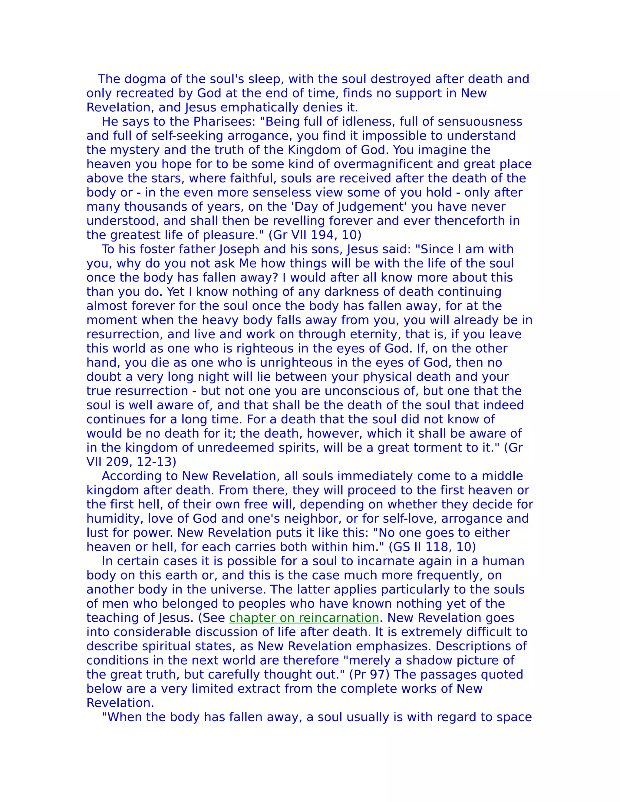 The dogma of the soul's sleep, with the soul destroyed after death and
only recreated by God at the end of time, finds no support in New
ReveIation, and Jesus emphatically denies it.
   He says to the Pharisees: "Being full of idleness, full of sensuousness
and full of self-seeking arrogance, you find it impossible to understand
the mystery and the truth of the Kingdom of God. You imagine the
heaven you hope for to be some kind of overmagnificent and great place
above the stars, where faithful, souls are received after the death of the
body or - in the even more senseless view some of you hold - only after
many thousands of years, on the 'Day of Judgement' you have never
understood, and shall then be revelling forever and ever thenceforth in
the greatest life of pleasure." (Gr VII 194, 10)
   To his foster father Joseph and his sons, Jesus said: "Since I am with
you, why do you not ask Me how things will be with the life of the soul
once the body has fallen away? I would after all know more about this
than you do. Yet I know nothing of any darkness of death continuing
almost forever for the soul once the body has fallen away, for at the
moment when the heavy body falls away from you, you will already be in
resurrection, and live and work on through eternity, that is, if you leave
this world as one who is righteous in the eyes of God. If, on the other
hand, you die as one who is unrighteous in the eyes of God, then no
doubt a very long night will lie between your physical death and your
true resurrection - but not one you are unconscious of, but one that the
soul is well aware of, and that shall be the death of the soul that indeed
continues for a long time. For a death that the soul did not know of
would be no death for it; the death, however, which it shall be aware of
in the kingdom of unredeemed spirits, will be a great torment to it." (Gr
VII 209, 12-13)
   According to New Revelation, all souls immediately come to a middle
kingdom after death. From there, they will proceed to the first heaven or
the first hell, of their own free will, depending on whether they decide for
humidity, love of God and one's neighbor, or for self-love, arrogance and
lust for power. New Revelation puts it like this: "No one goes to either
heaven or hell, for each carries both within him." (GS II 118, 10)
   In certain cases it is possible for a soul to incarnate again in a human
body on this earth or, and this is the case much more frequently, on
another body in the universe. The latter applies particularly to the souls
of men who belonged to peoples who have known nothing yet of the
teaching of Jesus. (See chapter on reincarnation. New Revelation goes
into considerable discussion of life after death. lt is extremely difficult to
describe spiritual states, as New Revelation emphasizes. Descriptions of
conditions in the next world are therefore "merely a shadow picture of
the great truth, but carefully thought out." (Pr 97) The passages quoted
below are a very limited extract from the complete works of New
ReveIation.
   "When the body has fallen away, a soul usually is with regard to space
 