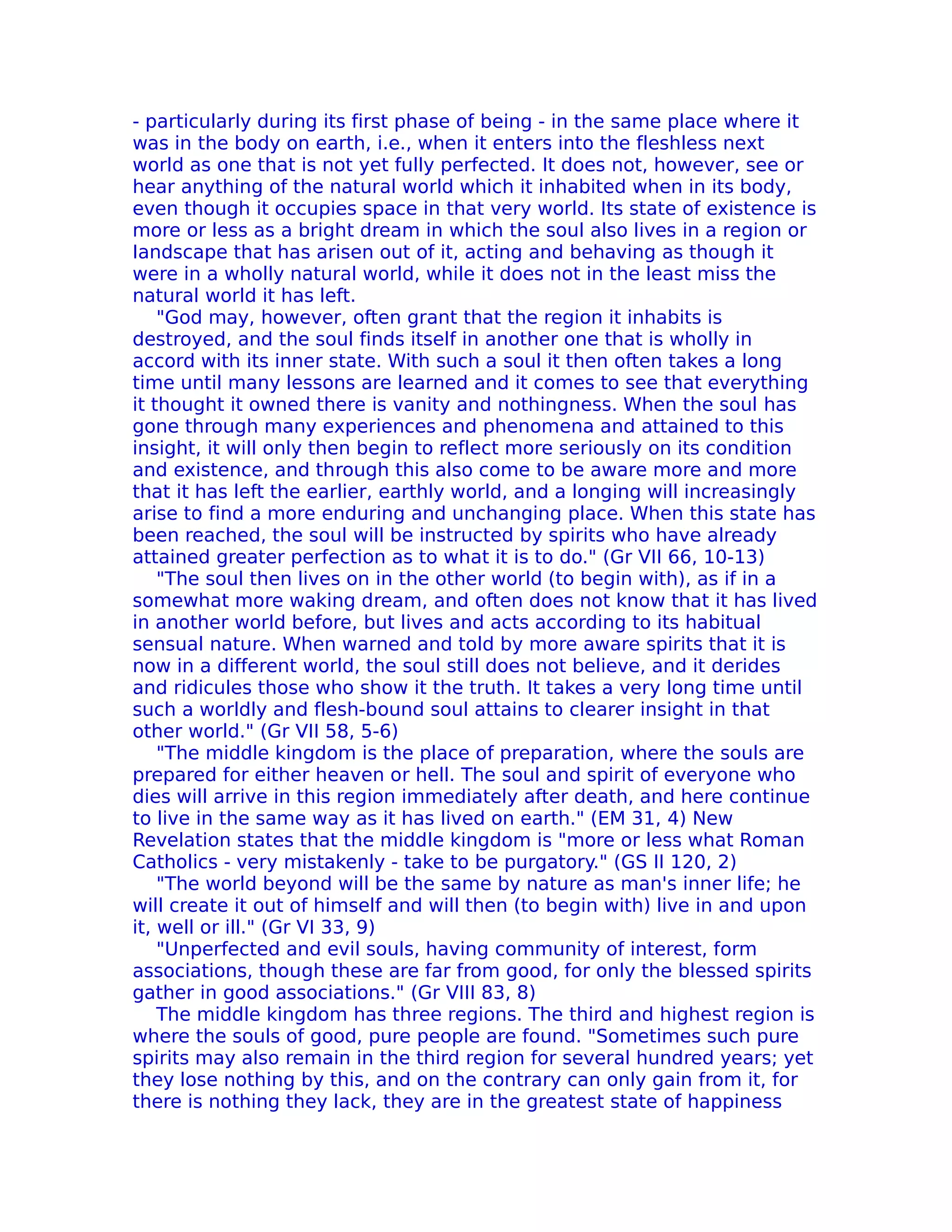 - particularly during its first phase of being - in the same place where it
was in the body on earth, i.e., when it enters into the fleshless next
world as one that is not yet fully perfected. It does not, however, see or
hear anything of the natural world which it inhabited when in its body,
even though it occupies space in that very world. Its state of existence is
more or less as a bright dream in which the soul also lives in a region or
Iandscape that has arisen out of it, acting and behaving as though it
were in a wholly natural world, while it does not in the least miss the
natural world it has left.
    "God may, however, often grant that the region it inhabits is
destroyed, and the soul finds itself in another one that is wholly in
accord with its inner state. With such a soul it then often takes a long
time until many lessons are learned and it comes to see that everything
it thought it owned there is vanity and nothingness. When the soul has
gone through many experiences and phenomena and attained to this
insight, it will only then begin to reflect more seriously on its condition
and existence, and through this also come to be aware more and more
that it has left the earlier, earthly world, and a longing will increasingly
arise to find a more enduring and unchanging place. When this state has
been reached, the soul will be instructed by spirits who have already
attained greater perfection as to what it is to do." (Gr VII 66, 10-13)
    "The soul then lives on in the other world (to begin with), as if in a
somewhat more waking dream, and often does not know that it has lived
in another world before, but lives and acts according to its habitual
sensual nature. When warned and told by more aware spirits that it is
now in a different world, the soul still does not believe, and it derides
and ridicules those who show it the truth. It takes a very long time until
such a worldly and flesh-bound soul attains to clearer insight in that
other world." (Gr VII 58, 5-6)
    "The middle kingdom is the place of preparation, where the souls are
prepared for either heaven or hell. The soul and spirit of everyone who
dies will arrive in this region immediately after death, and here continue
to live in the same way as it has lived on earth." (EM 31, 4) New
Revelation states that the middle kingdom is "more or less what Roman
Catholics - very mistakenly - take to be purgatory." (GS II 120, 2)
    "The world beyond will be the same by nature as man's inner life; he
will create it out of himself and will then (to begin with) live in and upon
it, well or ill." (Gr VI 33, 9)
    "Unperfected and evil souls, having community of interest, form
associations, though these are far from good, for only the blessed spirits
gather in good associations." (Gr VIII 83, 8)
    The middle kingdom has three regions. The third and highest region is
where the souls of good, pure people are found. "Sometimes such pure
spirits may also remain in the third region for several hundred years; yet
they lose nothing by this, and on the contrary can only gain from it, for
there is nothing they lack, they are in the greatest state of happiness
 