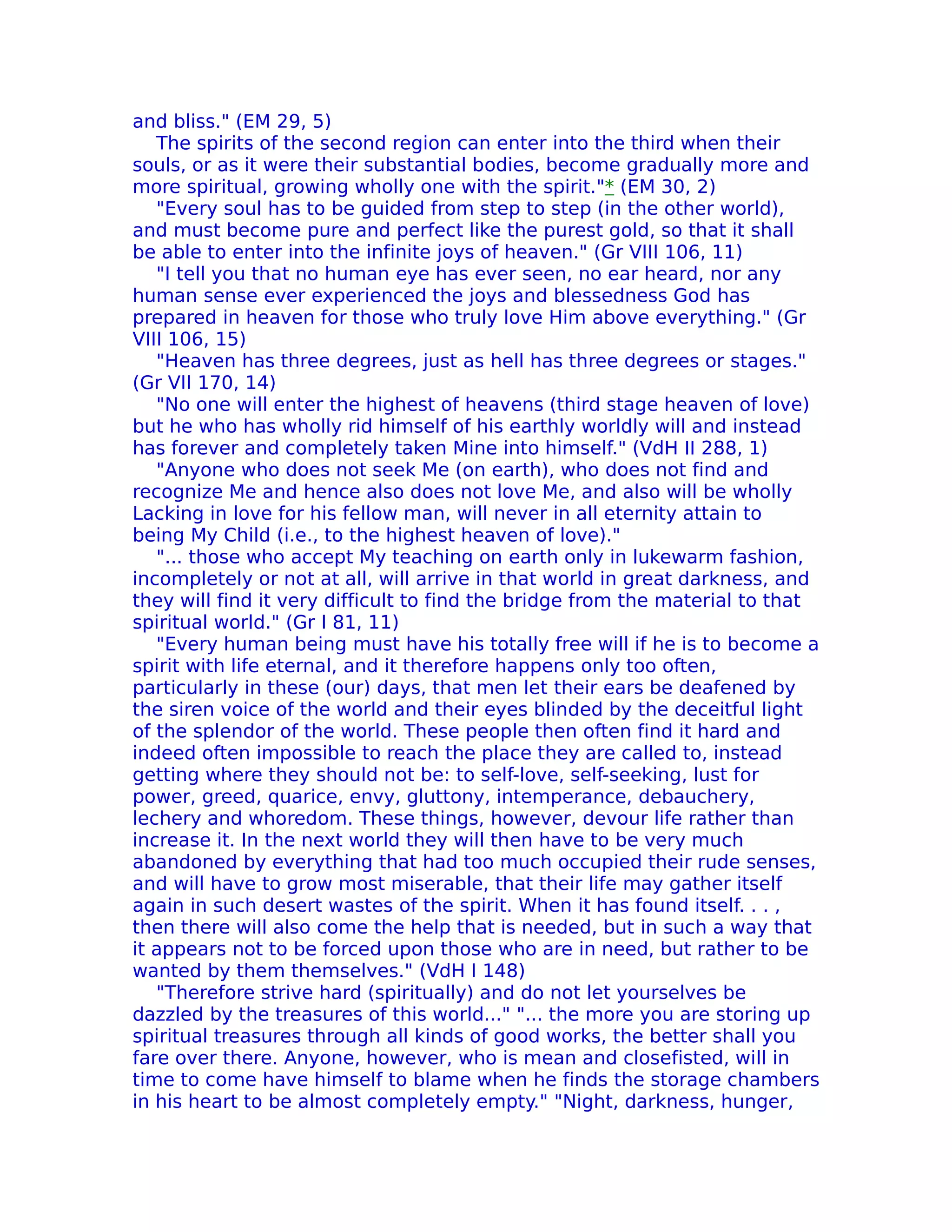 and bliss." (EM 29, 5)
   The spirits of the second region can enter into the third when their
souls, or as it were their substantial bodies, become gradually more and
more spiritual, growing wholly one with the spirit."* (EM 30, 2)
   "Every soul has to be guided from step to step (in the other world),
and must become pure and perfect like the purest gold, so that it shall
be able to enter into the infinite joys of heaven." (Gr VIII 106, 11)
   "I tell you that no human eye has ever seen, no ear heard, nor any
human sense ever experienced the joys and blessedness God has
prepared in heaven for those who truly love Him above everything." (Gr
VIII 106, 15)
   "Heaven has three degrees, just as hell has three degrees or stages."
(Gr VII 170, 14)
   "No one will enter the highest of heavens (third stage heaven of love)
but he who has wholly rid himself of his earthly worldly will and instead
has forever and completely taken Mine into himself." (VdH II 288, 1)
   "Anyone who does not seek Me (on earth), who does not find and
recognize Me and hence also does not love Me, and also will be wholly
Lacking in love for his fellow man, will never in all eternity attain to
being My Child (i.e., to the highest heaven of love)."
   "... those who accept My teaching on earth only in lukewarm fashion,
incompletely or not at all, will arrive in that world in great darkness, and
they will find it very difficult to find the bridge from the material to that
spiritual world." (Gr I 81, 11)
   "Every human being must have his totally free will if he is to become a
spirit with life eternal, and it therefore happens only too often,
particularly in these (our) days, that men let their ears be deafened by
the siren voice of the world and their eyes blinded by the deceitful light
of the splendor of the world. These people then often find it hard and
indeed often impossible to reach the place they are called to, instead
getting where they should not be: to self-love, self-seeking, lust for
power, greed, quarice, envy, gluttony, intemperance, debauchery,
lechery and whoredom. These things, however, devour life rather than
increase it. In the next world they will then have to be very much
abandoned by everything that had too much occupied their rude senses,
and will have to grow most miserable, that their life may gather itself
again in such desert wastes of the spirit. When it has found itself. . . ,
then there will also come the help that is needed, but in such a way that
it appears not to be forced upon those who are in need, but rather to be
wanted by them themselves." (VdH I 148)
   "Therefore strive hard (spiritually) and do not let yourselves be
dazzled by the treasures of this world..." "... the more you are storing up
spiritual treasures through all kinds of good works, the better shall you
fare over there. Anyone, however, who is mean and closefisted, will in
time to come have himself to blame when he finds the storage chambers
in his heart to be almost completely empty." "Night, darkness, hunger,
 