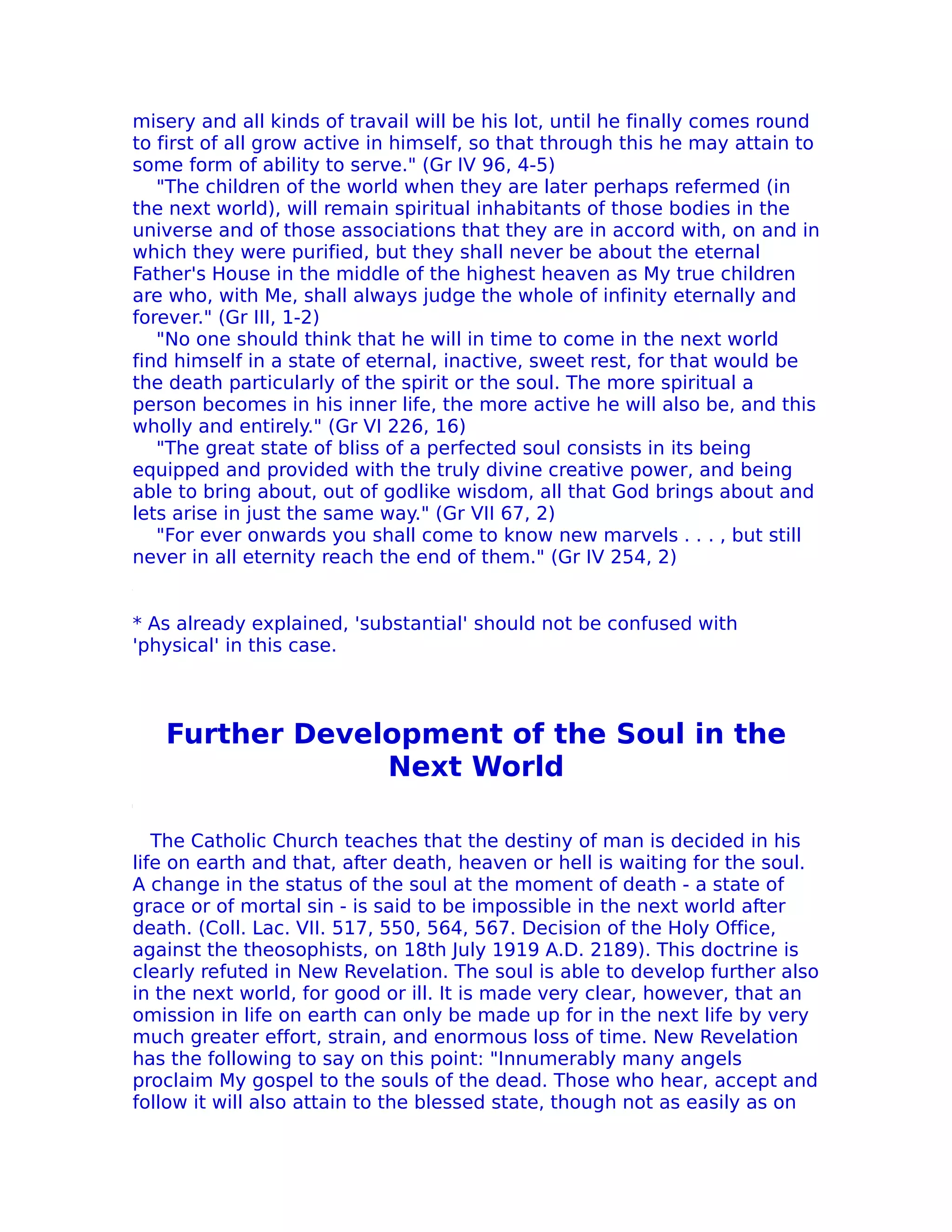 misery and all kinds of travail will be his lot, until he finally comes round
to first of all grow active in himself, so that through this he may attain to
some form of ability to serve." (Gr IV 96, 4-5)
   "The children of the world when they are later perhaps refermed (in
the next world), will remain spiritual inhabitants of those bodies in the
universe and of those associations that they are in accord with, on and in
which they were purified, but they shall never be about the eternal
Father's House in the middle of the highest heaven as My true children
are who, with Me, shall always judge the whole of infinity eternally and
forever." (Gr III, 1-2)
   "No one should think that he will in time to come in the next world
find himself in a state of eternal, inactive, sweet rest, for that would be
the death particularly of the spirit or the soul. The more spiritual a
person becomes in his inner life, the more active he will also be, and this
wholly and entirely." (Gr VI 226, 16)
   "The great state of bliss of a perfected soul consists in its being
equipped and provided with the truly divine creative power, and being
able to bring about, out of godlike wisdom, all that God brings about and
lets arise in just the same way." (Gr VII 67, 2)
   "For ever onwards you shall come to know new marvels . . . , but still
never in all eternity reach the end of them." (Gr IV 254, 2)


* As already explained, 'substantial' should not be confused with
'physical' in this case.



   Further Development of the Soul in the
                Next World

   The Catholic Church teaches that the destiny of man is decided in his
life on earth and that, after death, heaven or hell is waiting for the soul.
A change in the status of the soul at the moment of death - a state of
grace or of mortal sin - is said to be impossible in the next world after
death. (Coll. Lac. VII. 517, 550, 564, 567. Decision of the Holy Office,
against the theosophists, on 18th July 1919 A.D. 2189). This doctrine is
clearly refuted in New Revelation. The soul is able to develop further also
in the next world, for good or ill. It is made very clear, however, that an
omission in life on earth can only be made up for in the next life by very
much greater effort, strain, and enormous loss of time. New Revelation
has the following to say on this point: "Innumerably many angels
proclaim My gospel to the souls of the dead. Those who hear, accept and
follow it will also attain to the blessed state, though not as easily as on
 
