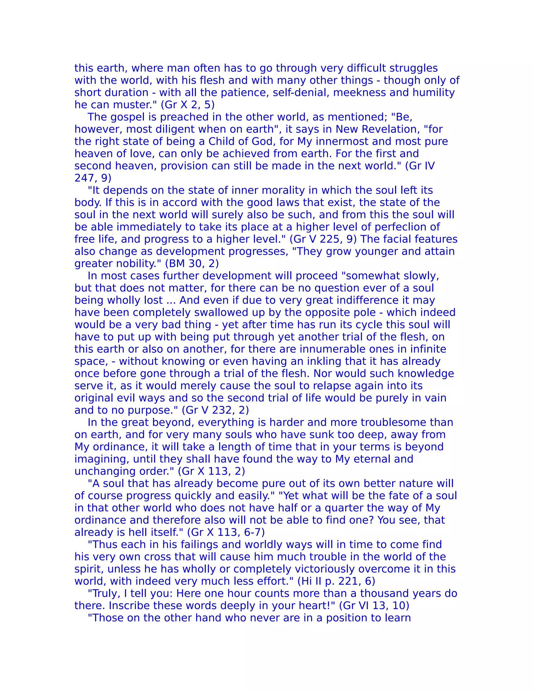 this earth, where man often has to go through very difficult struggles
with the world, with his flesh and with many other things - though only of
short duration - with all the patience, self-denial, meekness and humility
he can muster." (Gr X 2, 5)
   The gospel is preached in the other world, as mentioned; "Be,
however, most diligent when on earth", it says in New Revelation, "for
the right state of being a Child of God, for My innermost and most pure
heaven of love, can only be achieved from earth. For the first and
second heaven, provision can still be made in the next world." (Gr IV
247, 9)
   "It depends on the state of inner morality in which the soul left its
body. lf this is in accord with the good laws that exist, the state of the
soul in the next world will surely also be such, and from this the soul will
be able immediately to take its place at a higher level of perfeclion of
free life, and progress to a higher level." (Gr V 225, 9) The facial features
also change as development progresses, "They grow younger and attain
greater nobility." (BM 30, 2)
   In most cases further development will proceed "somewhat slowly,
but that does not matter, for there can be no question ever of a soul
being wholly lost ... And even if due to very great indifference it may
have been completely swallowed up by the opposite pole - which indeed
would be a very bad thing - yet after time has run its cycle this soul will
have to put up with being put through yet another trial of the flesh, on
this earth or also on another, for there are innumerable ones in infinite
space, - without knowing or even having an inkling that it has already
once before gone through a trial of the flesh. Nor would such knowledge
serve it, as it would merely cause the soul to relapse again into its
original evil ways and so the second trial of life would be purely in vain
and to no purpose." (Gr V 232, 2)
   In the great beyond, everything is harder and more troublesome than
on earth, and for very many souls who have sunk too deep, away from
My ordinance, it will take a length of time that in your terms is beyond
imagining, until they shall have found the way to My eternal and
unchanging order." (Gr X 113, 2)
   "A soul that has already become pure out of its own better nature will
of course progress quickly and easily." "Yet what will be the fate of a soul
in that other world who does not have half or a quarter the way of My
ordinance and therefore also will not be able to find one? You see, that
already is hell itself." (Gr X 113, 6-7)
   "Thus each in his failings and worldly ways will in time to come find
his very own cross that will cause him much trouble in the world of the
spirit, unless he has wholly or completely victoriously overcome it in this
world, with indeed very much less effort." (Hi II p. 221, 6)
   "Truly, I tell you: Here one hour counts more than a thousand years do
there. Inscribe these words deeply in your heart!" (Gr VI 13, 10)
   "Those on the other hand who never are in a position to learn
 