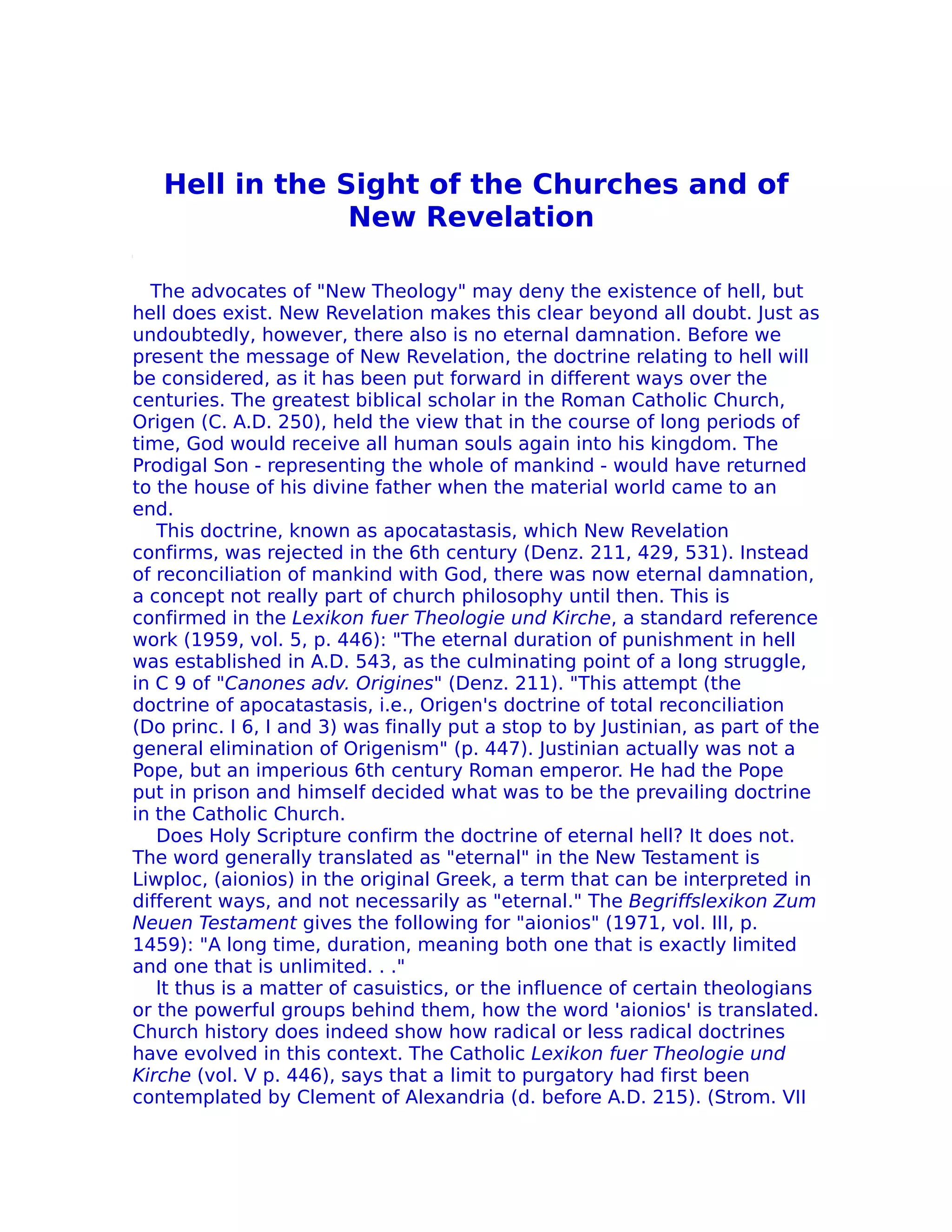 Hell in the Sight of the Churches and of
                New Revelation

  The advocates of "New Theology" may deny the existence of hell, but
hell does exist. New Revelation makes this clear beyond all doubt. Just as
undoubtedly, however, there also is no eternal damnation. Before we
present the message of New Revelation, the doctrine relating to hell will
be considered, as it has been put forward in different ways over the
centuries. The greatest biblical scholar in the Roman Catholic Church,
Origen (C. A.D. 250), held the view that in the course of long periods of
time, God would receive all human souls again into his kingdom. The
Prodigal Son - representing the whole of mankind - would have returned
to the house of his divine father when the material world came to an
end.
   This doctrine, known as apocatastasis, which New Revelation
confirms, was rejected in the 6th century (Denz. 211, 429, 531). Instead
of reconciliation of mankind with God, there was now eternal damnation,
a concept not really part of church philosophy until then. This is
confirmed in the Lexikon fuer Theologie und Kirche, a standard reference
work (1959, vol. 5, p. 446): "The eternal duration of punishment in hell
was established in A.D. 543, as the culminating point of a long struggle,
in C 9 of "Canones adv. Origines" (Denz. 211). "This attempt (the
doctrine of apocatastasis, i.e., Origen's doctrine of total reconciliation
(Do princ. I 6, I and 3) was finally put a stop to by Justinian, as part of the
general elimination of Origenism" (p. 447). Justinian actually was not a
Pope, but an imperious 6th century Roman emperor. He had the Pope
put in prison and himself decided what was to be the prevailing doctrine
in the Catholic Church.
   Does Holy Scripture confirm the doctrine of eternal hell? It does not.
The word generally translated as "eternal" in the New Testament is
Liwploc, (aionios) in the original Greek, a term that can be interpreted in
different ways, and not necessarily as "eternal." The Begriffslexikon Zum
Neuen Testament gives the following for "aionios" (1971, vol. III, p.
1459): "A long time, duration, meaning both one that is exactly limited
and one that is unlimited. . ."
   lt thus is a matter of casuistics, or the influence of certain theologians
or the powerful groups behind them, how the word 'aionios' is translated.
Church history does indeed show how radical or less radical doctrines
have evolved in this context. The Catholic Lexikon fuer Theologie und
Kirche (vol. V p. 446), says that a limit to purgatory had first been
contemplated by Clement of Alexandria (d. before A.D. 215). (Strom. VII
 