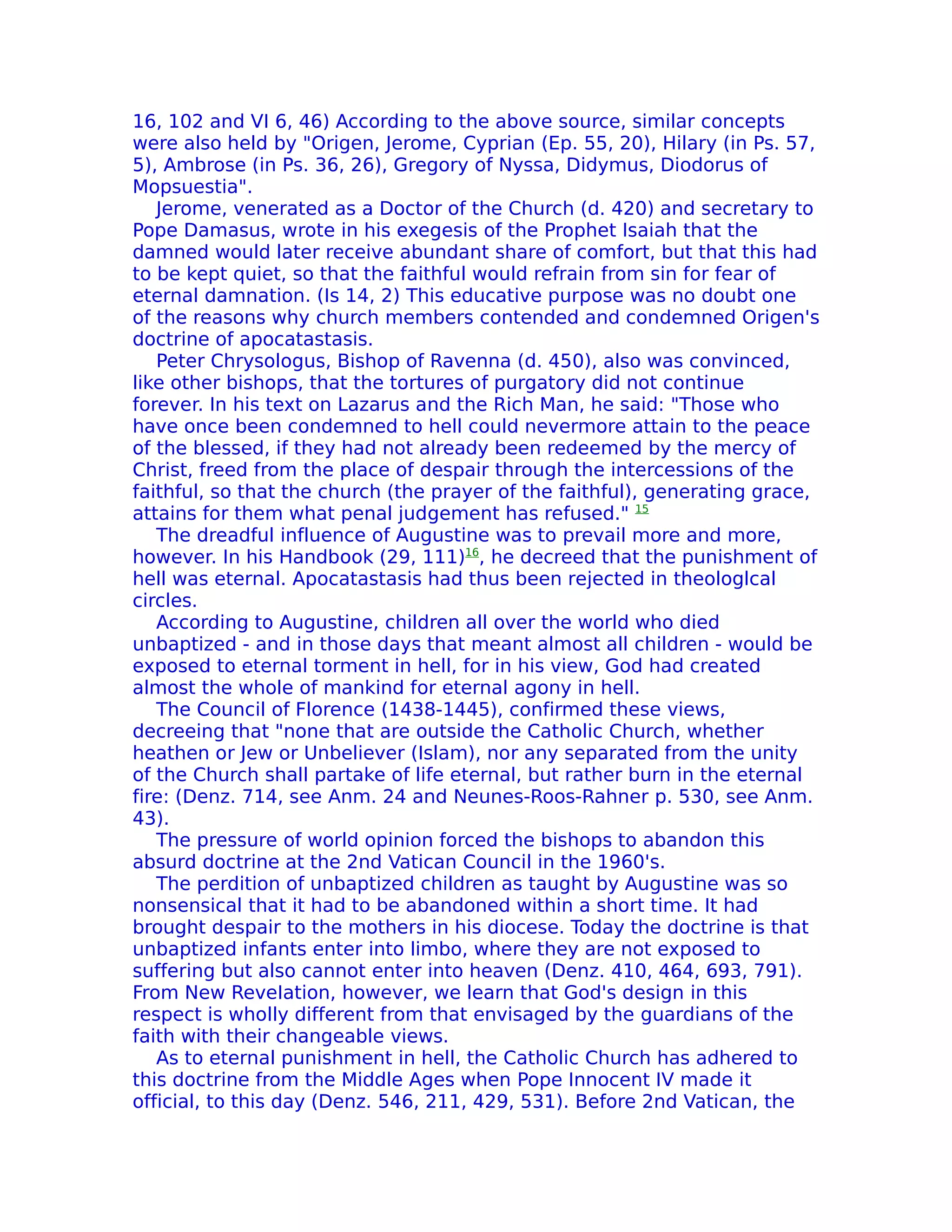 16, 102 and VI 6, 46) According to the above source, similar concepts
were also held by "Origen, Jerome, Cyprian (Ep. 55, 20), Hilary (in Ps. 57,
5), Ambrose (in Ps. 36, 26), Gregory of Nyssa, Didymus, Diodorus of
Mopsuestia".
   Jerome, venerated as a Doctor of the Church (d. 420) and secretary to
Pope Damasus, wrote in his exegesis of the Prophet Isaiah that the
damned would later receive abundant share of comfort, but that this had
to be kept quiet, so that the faithful would refrain from sin for fear of
eternal damnation. (Is 14, 2) This educative purpose was no doubt one
of the reasons why church members contended and condemned Origen's
doctrine of apocatastasis.
   Peter Chrysologus, Bishop of Ravenna (d. 450), also was convinced,
like other bishops, that the tortures of purgatory did not continue
forever. In his text on Lazarus and the Rich Man, he said: "Those who
have once been condemned to hell could nevermore attain to the peace
of the blessed, if they had not already been redeemed by the mercy of
Christ, freed from the place of despair through the intercessions of the
faithful, so that the church (the prayer of the faithful), generating grace,
attains for them what penal judgement has refused." 15
   The dreadful influence of Augustine was to prevail more and more,
however. In his Handbook (29, 111)16, he decreed that the punishment of
hell was eternal. Apocatastasis had thus been rejected in theologlcal
circles.
   According to Augustine, children all over the world who died
unbaptized - and in those days that meant almost all children - would be
exposed to eternal torment in hell, for in his view, God had created
almost the whole of mankind for eternal agony in hell.
   The Council of Florence (1438-1445), confirmed these views,
decreeing that "none that are outside the Catholic Church, whether
heathen or Jew or Unbeliever (Islam), nor any separated from the unity
of the Church shall partake of life eternal, but rather burn in the eternal
fire: (Denz. 714, see Anm. 24 and Neunes-Roos-Rahner p. 530, see Anm.
43).
   The pressure of world opinion forced the bishops to abandon this
absurd doctrine at the 2nd Vatican Council in the 1960's.
   The perdition of unbaptized children as taught by Augustine was so
nonsensical that it had to be abandoned within a short time. It had
brought despair to the mothers in his diocese. Today the doctrine is that
unbaptized infants enter into limbo, where they are not exposed to
suffering but also cannot enter into heaven (Denz. 410, 464, 693, 791).
From New ReveIation, however, we learn that God's design in this
respect is wholly different from that envisaged by the guardians of the
faith with their changeable views.
   As to eternal punishment in hell, the Catholic Church has adhered to
this doctrine from the Middle Ages when Pope Innocent IV made it
official, to this day (Denz. 546, 211, 429, 531). Before 2nd Vatican, the
 