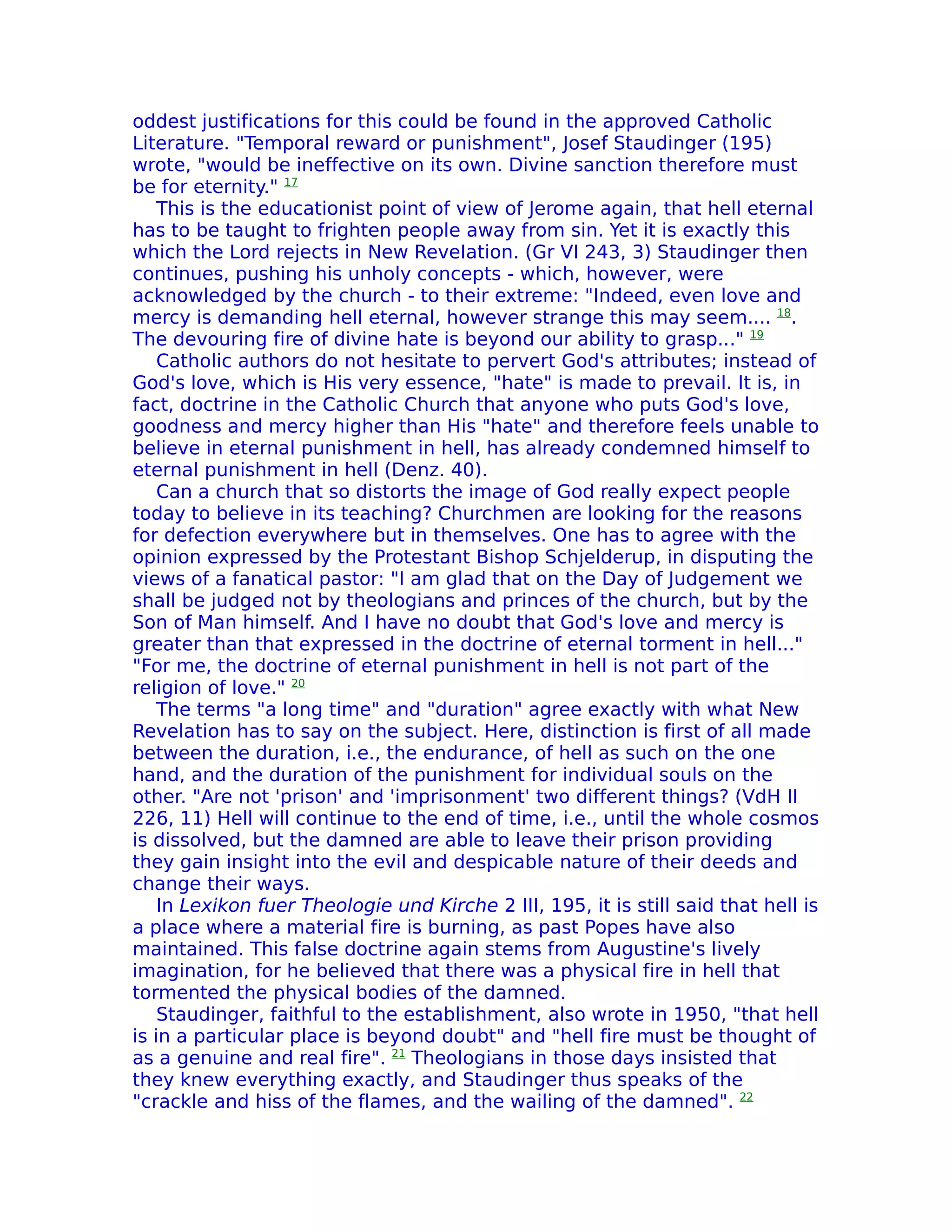 oddest justifications for this could be found in the approved Catholic
Literature. "Temporal reward or punishment", Josef Staudinger (195)
wrote, "would be ineffective on its own. Divine sanction therefore must
be for eternity." 17
    This is the educationist point of view of Jerome again, that hell eternal
has to be taught to frighten people away from sin. Yet it is exactly this
which the Lord rejects in New ReveIation. (Gr VI 243, 3) Staudinger then
continues, pushing his unholy concepts - which, however, were
acknowledged by the church - to their extreme: "Indeed, even love and
mercy is demanding hell eternal, however strange this may seem.... 18.
The devouring fire of divine hate is beyond our ability to grasp..." 19
    Catholic authors do not hesitate to pervert God's attributes; instead of
God's love, which is His very essence, "hate" is made to prevail. It is, in
fact, doctrine in the Catholic Church that anyone who puts God's love,
goodness and mercy higher than His "hate" and therefore feels unable to
believe in eternal punishment in hell, has already condemned himself to
eternal punishment in hell (Denz. 40).
    Can a church that so distorts the image of God really expect people
today to believe in its teaching? Churchmen are looking for the reasons
for defection everywhere but in themselves. One has to agree with the
opinion expressed by the Protestant Bishop Schjelderup, in disputing the
views of a fanatical pastor: "I am glad that on the Day of Judgement we
shall be judged not by theologians and princes of the church, but by the
Son of Man himself. And I have no doubt that God's love and mercy is
greater than that expressed in the doctrine of eternal torment in hell..."
"For me, the doctrine of eternal punishment in hell is not part of the
religion of love." 20
    The terms "a long time" and "duration" agree exactly with what New
Revelation has to say on the subject. Here, distinction is first of all made
between the duration, i.e., the endurance, of hell as such on the one
hand, and the duration of the punishment for individual souls on the
other. "Are not 'prison' and 'imprisonment' two different things? (VdH II
226, 11) Hell will continue to the end of time, i.e., until the whole cosmos
is dissolved, but the damned are able to leave their prison providing
they gain insight into the evil and despicable nature of their deeds and
change their ways.
    In Lexikon fuer Theologie und Kirche 2 III, 195, it is still said that hell is
a place where a material fire is burning, as past Popes have also
maintained. This false doctrine again stems from Augustine's lively
imagination, for he believed that there was a physical fire in hell that
tormented the physical bodies of the damned.
    Staudinger, faithful to the establishment, also wrote in 1950, "that hell
is in a particular place is beyond doubt" and "hell fire must be thought of
as a genuine and real fire". 21 Theologians in those days insisted that
they knew everything exactly, and Staudinger thus speaks of the
"crackle and hiss of the flames, and the wailing of the damned". 22
 
