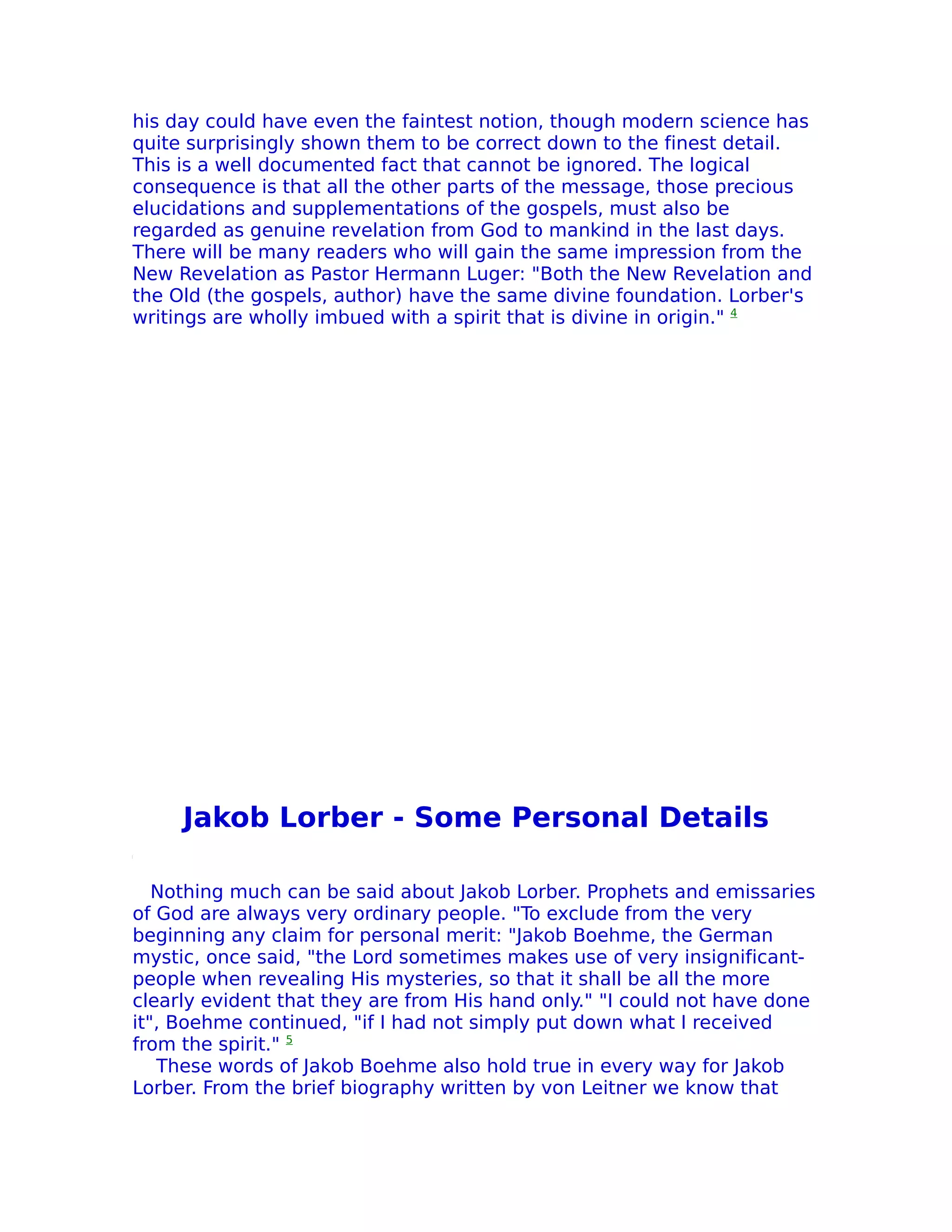 his day could have even the faintest notion, though modern science has
quite surprisingly shown them to be correct down to the finest detail.
This is a well documented fact that cannot be ignored. The logical
consequence is that all the other parts of the message, those precious
elucidations and supplementations of the gospels, must also be
regarded as genuine revelation from God to mankind in the last days.
There will be many readers who will gain the same impression from the
New Revelation as Pastor Hermann Luger: "Both the New Revelation and
the Old (the gospels, author) have the same divine foundation. Lorber's
writings are wholly imbued with a spirit that is divine in origin." 4




     Jakob Lorber - Some Personal Details

   Nothing much can be said about Jakob Lorber. Prophets and emissaries
of God are always very ordinary people. "To exclude from the very
beginning any claim for personal merit: "Jakob Boehme, the German
mystic, once said, "the Lord sometimes makes use of very insignificant-
people when revealing His mysteries, so that it shall be all the more
clearly evident that they are from His hand only." "I could not have done
it", Boehme continued, "if I had not simply put down what I received
from the spirit." 5
   These words of Jakob Boehme also hold true in every way for Jakob
Lorber. From the brief biography written by von Leitner we know that
 