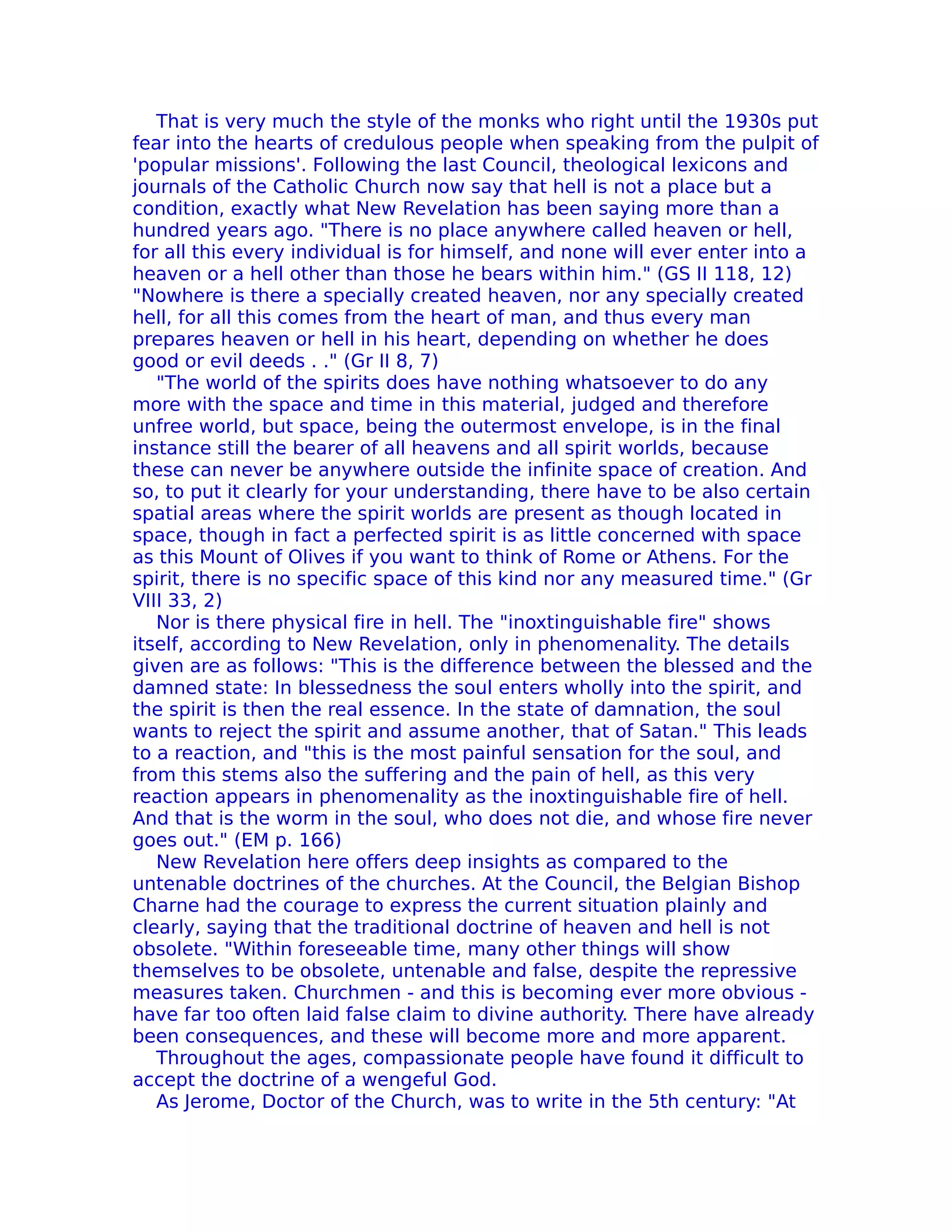 That is very much the style of the monks who right until the 1930s put
fear into the hearts of credulous people when speaking from the pulpit of
'popular missions'. Following the last Council, theological lexicons and
journals of the Catholic Church now say that hell is not a place but a
condition, exactly what New Revelation has been saying more than a
hundred years ago. "There is no place anywhere called heaven or hell,
for all this every individual is for himself, and none will ever enter into a
heaven or a hell other than those he bears within him." (GS II 118, 12)
"Nowhere is there a specially created heaven, nor any specially created
hell, for all this comes from the heart of man, and thus every man
prepares heaven or hell in his heart, depending on whether he does
good or evil deeds . ." (Gr II 8, 7)
   "The world of the spirits does have nothing whatsoever to do any
more with the space and time in this material, judged and therefore
unfree world, but space, being the outermost envelope, is in the final
instance still the bearer of all heavens and all spirit worlds, because
these can never be anywhere outside the infinite space of creation. And
so, to put it clearly for your understanding, there have to be also certain
spatial areas where the spirit worlds are present as though located in
space, though in fact a perfected spirit is as little concerned with space
as this Mount of Olives if you want to think of Rome or Athens. For the
spirit, there is no specific space of this kind nor any measured time." (Gr
VIII 33, 2)
   Nor is there physical fire in hell. The "inoxtinguishable fire" shows
itself, according to New Revelation, only in phenomenality. The details
given are as follows: "This is the difference between the blessed and the
damned state: In blessedness the soul enters wholly into the spirit, and
the spirit is then the real essence. In the state of damnation, the soul
wants to reject the spirit and assume another, that of Satan." This leads
to a reaction, and "this is the most painful sensation for the soul, and
from this stems also the suffering and the pain of hell, as this very
reaction appears in phenomenality as the inoxtinguishable fire of hell.
And that is the worm in the soul, who does not die, and whose fire never
goes out." (EM p. 166)
   New Revelation here offers deep insights as compared to the
untenable doctrines of the churches. At the Council, the Belgian Bishop
Charne had the courage to express the current situation plainly and
clearly, saying that the traditional doctrine of heaven and hell is not
obsolete. "Within foreseeable time, many other things will show
themselves to be obsolete, untenable and false, despite the repressive
measures taken. Churchmen - and this is becoming ever more obvious -
have far too often laid false claim to divine authority. There have already
been consequences, and these will become more and more apparent.
   Throughout the ages, compassionate people have found it difficult to
accept the doctrine of a wengeful God.
   As Jerome, Doctor of the Church, was to write in the 5th century: "At
 
